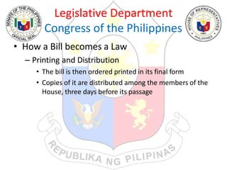 Legislative Department
Congress of the Philippines
• How a Bill becomes a Law
– Printing and Distribution
• The bill is then ordered printed in its final form
• Copies of it are distributed among the members of the
House, three days before its passage
 