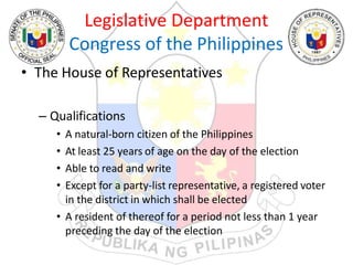 Legislative Department
Congress of the Philippines
• The House of Representatives
– Qualifications
• A natural-born citizen of the Philippines
• At least 25 years of age on the day of the election
• Able to read and write
• Except for a party-list representative, a registered voter
in the district in which shall be elected
• A resident of thereof for a period not less than 1 year
preceding the day of the election
 