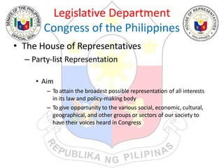 Legislative Department
Congress of the Philippines
• The House of Representatives
– Party-list Representation
• Aim
– To attain the broadest possible representation of all interests
in its law and policy-making body
– To give opportunity to the various social, economic, cultural,
geographical, and other groups or sectors of our society to
have their voices heard in Congress
 