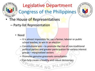 Legislative Department
Congress of the Philippines
• The House of Representatives
– Party-list Representation
• Need
– It is almost impossible for, say a farmer, laborer or public
school teacher, to win in an election
– Constitutional aim – to promote the rise of non-traditional
political parties and greater participation for various interest
groups – marginalized sectors
– Promotes genuine grassroots consultation
– Can help create a healthy and robust democracy
 