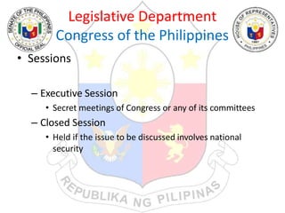 Legislative Department
Congress of the Philippines
• Sessions
– Executive Session
• Secret meetings of Congress or any of its committees
– Closed Session
• Held if the issue to be discussed involves national
security
 