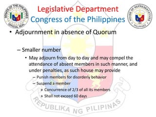 Legislative Department
Congress of the Philippines
• Adjournment in absence of Quorum
– Smaller number
• May adjourn from day to day and may compel the
attendance of absent members in such manner, and
under penalties, as such house may provide
– Punish members for disorderly behavior
– Suspend a member
» Concurrence of 2/3 of all its members
» Shall not exceed 60 days
 