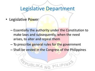 Legislative Department
• Legislative Power
– Essentially the authority under the Constitution to
make laws and subsequently, when the need
arises, to alter and repeal them
– To prescribe general rules for the government
– Shall be vested in the Congress of the Philippines
 