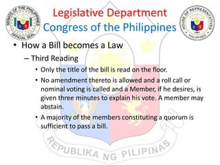 Legislative Department
Congress of the Philippines
• How a Bill becomes a Law
– Third Reading
• Only the title of the bill is read on the floor.
• No amendment thereto is allowed and a roll call or
nominal voting is called and a Member, if he desires, is
given three minutes to explain his vote. A member may
abstain.
• A majority of the members constituting a quorum is
sufficient to pass a bill.
 