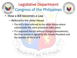 Legislative Department
Congress of the Philippines
• How a Bill becomes a Law
– Referral to the other House
• The bill is then referred to the other House where
substantially the same procedure takes place.
• If it approved the bill without changes/amendments,
the final version is signed by the Senate President and
the Speaker of the H of R
 
