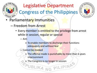 Legislative Department
Congress of the Philippines
• Parliamentary Immunities
– Freedom from Arrest
• Every member is entitled to the privilege from arrest
while in session, regular or special
– Aim
» To enable members to discharge their functions
adequately and without fear
– Cannot be invoked
» The offense made is punishable by more than 6 years
imprisonment
» The Congress is no longer in session
 