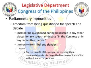Legislative Department
Congress of the Philippines
• Parliamentary Immunities
– Freedom from being questioned for speech and
debate
• Shall not be questioned nor be held liable in any other
places for any speech or debate “in the Congress or in
any committee thereof.”
• Immunity from libel and slander
– Aim
» For the benefit of the people, be enabling their
representatives to discharge the functions of their office
without fear of prosecution
 