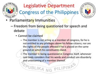 Legislative Department
Congress of the Philippines
• Parliamentary Immunities
– Freedom from being questioned for speech and
debate
• Cannot be claimed
– The member is not acting as a member of congress, for he is
not entitled to any privileges above his fellow citizens; nor are
the rights of the people affected if he is placed on the same
ground on which his constituents stand.
– The member is being questioned in Congress itself, whenever
said body considers that his words and conduct are disorderly
and unbecoming of a member thereof.
 