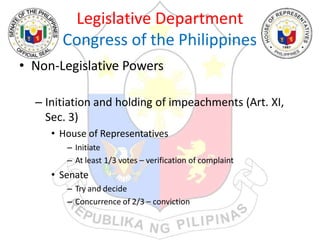 Legislative Department
Congress of the Philippines
• Non-Legislative Powers
– Initiation and holding of impeachments (Art. XI,
Sec. 3)
• House of Representatives
– Initiate
– At least 1/3 votes – verification of complaint
• Senate
– Try and decide
– Concurrence of 2/3 – conviction
 