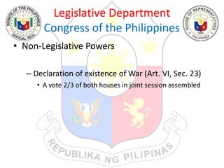 Legislative Department
Congress of the Philippines
• Non-Legislative Powers
– Declaration of existence of War (Art. VI, Sec. 23)
• A vote 2/3 of both houses in joint session assembled
 