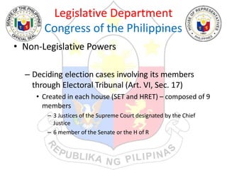 Legislative Department
Congress of the Philippines
• Non-Legislative Powers
– Deciding election cases involving its members
through Electoral Tribunal (Art. VI, Sec. 17)
• Created in each house (SET and HRET) – composed of 9
members
– 3 Justices of the Supreme Court designated by the Chief
Justice
– 6 member of the Senate or the H of R
 