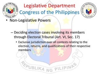 Legislative Department
Congress of the Philippines
• Non-Legislative Powers
– Deciding election cases involving its members
through Electoral Tribunal (Art. VI, Sec. 17)
• Exclusive jurisdiction over all contests relating to the
election, returns, and qualifications of their respective
members
 