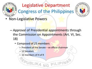 Legislative Department
Congress of the Philippines
• Non-Legislative Powers
– Approval of Presidential appointments through
the Commission on Appointments (Art. VI, Sec.
18)
• Composed of 25 members
– President of the Senate – ex officio chairman
– 12 Senators
– 12 members of H of R
 