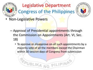 Legislative Department
Congress of the Philippines
• Non-Legislative Powers
– Approval of Presidential appointments through
the Commission on Appointments (Art. VI, Sec.
18)
• To approve or disapprove on all such appointments by a
majority vote of all the members except the Chairman
within 30 session days of Congress from submission
 