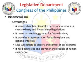 Legislative Department
Congress of the Philippines
• Bicameralism
– Advantages
• A second chamber (Senate) is necessary to serve as a
check to hasty and ill-considered legislations;
• It serves as a training ground for future leaders;
• It provides a representation for both regional and
national interests;
• Less susceptible to bribery and control of big interests;
• It has been tested and proven in the crucible of human
experience
 
