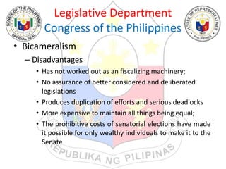 Legislative Department
Congress of the Philippines
• Bicameralism
– Disadvantages
• Has not worked out as an fiscalizing machinery;
• No assurance of better considered and deliberated
legislations
• Produces duplication of efforts and serious deadlocks
• More expensive to maintain all things being equal;
• The prohibitive costs of senatorial elections have made
it possible for only wealthy individuals to make it to the
Senate
 
