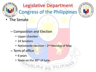 Legislative Department
Congress of the Philippines
• The Senate
– Composition and Election
• Upper chamber
• 24 Senators
• Nationwide election – 2nd Monday of May
– Term of office
• 6 years
• Noon on the 30th of June
 