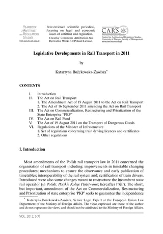 VOL. 2012, 5(7)
Legislative Developments in Rail Transport in 2011
by
Katarzyna Bożekowska-Zawisza*
CONTENTS
I. Introduction
II. The Act on Rail Transport
1. The Amendment Act of 19 August 2011 to the Act on Rail Transport
2. The Act of 16 September 2011 amending the Act on Rail Transport
III. The Act on Commercialization, Restructuring and Privatization of the
State Enterprise “PKP”
IV. The Act on Rail Fund
V. The Act of 19 August 2011 on the Transport of Dangerous Goods
VI. Regulations of the Minister of Infrastructure
1. Set of regulations concerning train driving licences and certificates
2. Other regulations
I. Introduction
Most amendments of the Polish rail transport law in 2011 concerned the
organisation of rail transport including: improvements in timetable changing
procedures; mechanisms to ensure the observance and early publication of
timetables; interoperability of the rail system and; certification of train drivers.
Introduced were also some changes meant to restructure the incumbent state
rail operator (in Polish: Polskie Koleje Państwowe; hereafter PKP). The short,
but important, amendment of the Act on Commercialization, Restructuring
and Privatization of state enterprise ‘PKP’ seeks to guarantee the independence
* Katarzyna Bożekowska-Zawisza, Senior Legal Expert at the European Union Law
Department of the Ministry of Foreign Affairs. The views expressed are those of the author
and do not represent the views, and should not be attributed to the Ministry of Foreign Affairs.
YEARBOOK
of ANTITRUST
and REGULATORY
STUDIES
www.yars.wz.uw.edu.pl
Centre for Antitrust and Regulatory Studies,
University of Warsaw, Faculty of Management
www.cars.wz.uw.edu.pl
Peer-reviewed scientific periodical,
focusing on legal and economic
issues of antitrust and regulation.
Creative Commons Attribution-No
Derivative Works 3.0 Poland License.
 