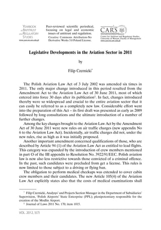 VOL. 2012, 5(7)
Legislative Developments in the Aviation Sector in 2011
by
Filip Czernicki*
The Polish Aviation Law Act of 3 July 2002 was amended six times in
2011. The only major change introduced in this period resulted from the
Amendment Act to the Aviation Law Act of 30 June 2011, most of which
entered into force 30 days after its publication1. In fact, changes introduced
thereby were so widespread and crucial to the entire aviation sector that it
can easily be referred to as a completely new law. Considerable effort went
into the preparation of this Act – its first draft was presented as early as 2009
followed by long consultations and the ultimate introduction of a number of
further changes.
Among the key changes brought to the Aviation Law Act by the Amendment
Act of 30 June 2011 were new rules on air traffic charges (new appendix No
6 to the Aviation Law Act). Incidentally, air traffic charges did not, under the
new rules, rise as high as it was initially proposed.
Another important amendment concerned qualifications of those, who are
described by Article 94 (1) of the Aviation Law Act as entitled to lead flights.
This category was expanded by the introduction of crew members mentioned
in part O of the III appendix to Resolution No. 3922/91/EEC. Polish aviation
law is now also less restrictive towards those convicted of a criminal offence.
In the past, such candidates were precluded from get a license. This rules is
now limited to those subject to a driving or flying ban.
The obligation to perform medical checkups was extended to cover cabin
crew members and their candidates. The new Article 105(4) of the Aviation
Law Act explicitly states also that the costs of medical examinations shall
* Filip Czernicki, Analysys’ and Projects Section Manager in the Department of Subsidiaries’
Supervision, ‘Polish Airports’ State Enterprise (PPL); plenipotentiary responsible for the
creation of the Modlin Airport.
1 Journal of Laws 2011 No. 170, item 1015.
YEARBOOK
of ANTITRUST
and REGULATORY
STUDIES
www.yars.wz.uw.edu.pl
Centre for Antitrust and Regulatory Studies,
University of Warsaw, Faculty of Management
www.cars.wz.uw.edu.pl
Peer-reviewed scientific periodical,
focusing on legal and economic
issues of antitrust and regulation.
Creative Commons Attribution-No
Derivative Works 3.0 Poland License.
 