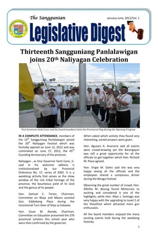 The Sanggunian                                                     January-June, 2012/Vol. 1




 Thirteenth Sangguniang Panlalawigan
    joins 20th Naliyagan Celebration




  Vice Governor Santi Cane and the board members hoist the Provincial Flag during the Opening Program

IN A COMPLETE ATTENDANCE, members of                    When asked which activity they found very
the 13th Sangguniang Panlalawigan joined                interesting, varied answers were given.
the 20th Naliyagan Festival which was
formally opened on June 12, 2012 and was                Hon. Agusani A. Ananoria said all events
culminated on June 17, 2012, the 45th                   were crowd-drawing yet the Barangayan
Founding Anniversary of the province.                   was still a great opportunity for all the
                                                        officials to get together which Hon. Richard
Naliyagan , as Vice Governor Santi Cane, Jr.            M. Plaza agreed.
said in his welcome address is
institutionalized    by    our   Provincial             Hon. Virgie M. Getes said she was very
Ordinance No. 17, series of 2002. It is a               happy seeing all the officials and the
weeklong activity that serves as the show               employees shared a sumptuous dinner
window of the rich tribal heritage of the               during the Binaga Festival.
province, the bounteous yield of its land               Observing the great number of crowd, Hon.
and the genius of its people.                           Alfelito M. Bascug found Motocross so
Hon. Samuel E. Tortor, Chairman,                        exciting and considered it one of the
Committee on Ways and Means assisted                    highlights, while Hon. Allan J. Santiago was
Gov. Eddiebong Plaza during the                         very happy with the upgrading to Level 2 of
Ceremonial Turn Over of Silya sa Eskwela.               the ShootFest which attracted more gun
                                                        enthusiasts.
Hon. Cesar M. Alonde, Chairman,
Committee on Education presented the 276                All the board members enjoyed the many
provincial scholars this school year who                exciting events held during the weeklong
were then confirmed by the governor.                    festivity.
                                                                                                        1
 