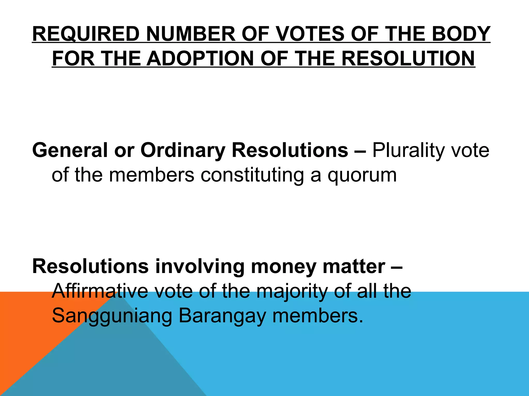 REQUIRED NUMBER OF VOTES OF THE BODY
FOR THE ADOPTION OF THE RESOLUTION
General or Ordinary Resolutions – Plurality vote
of the members constituting a quorum
Resolutions involving money matter –
Affirmative vote of the majority of all the
Sangguniang Barangay members.
 