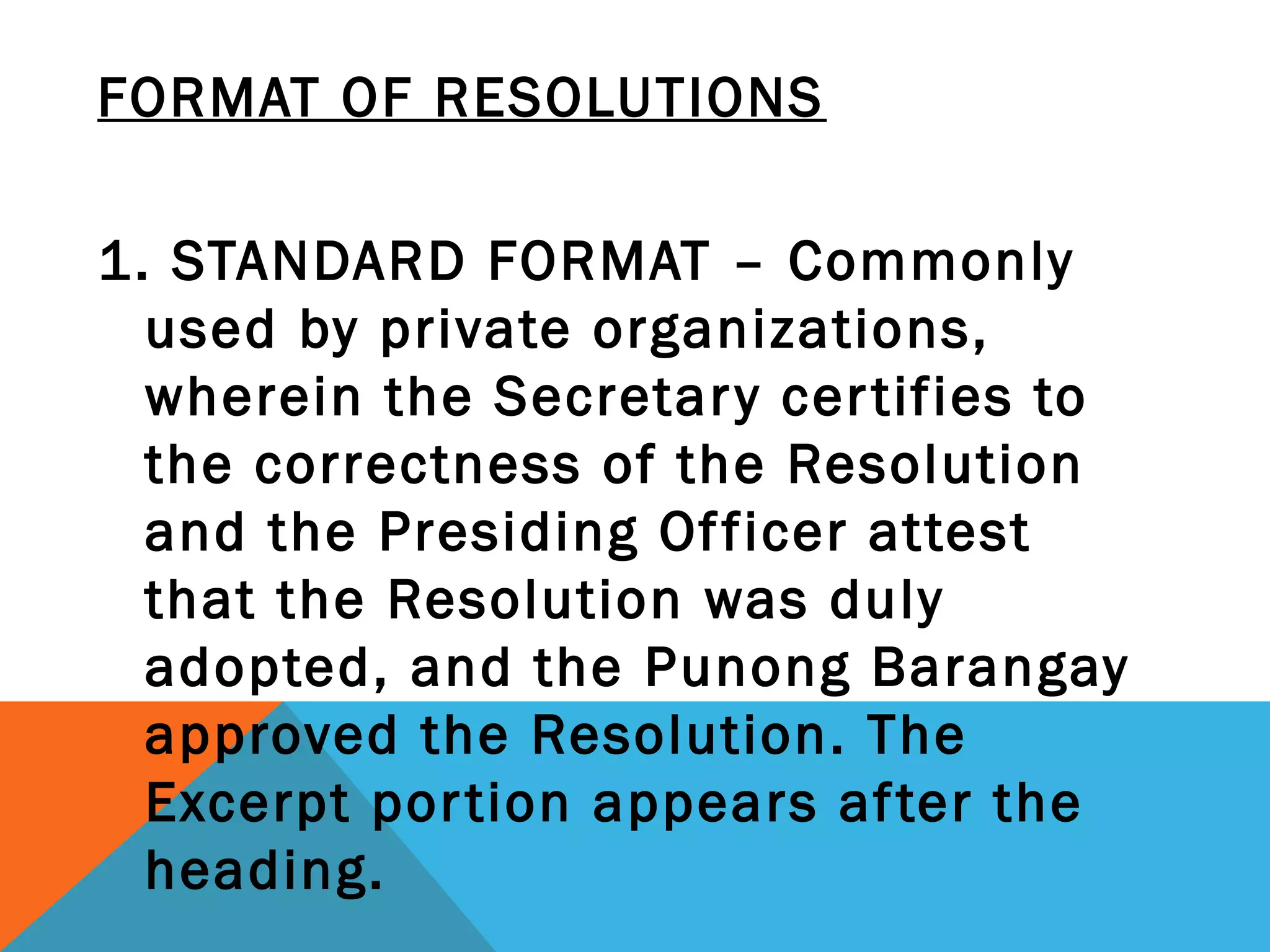 FORMAT OF RESOLUTIONS
 
1. STANDARD FORMAT – Commonly
used by private organizations,
wherein the Secretary certifies to
the correctness of the Resolution
and the Presiding Officer attest
that the Resolution was duly
adopted, and the Punong Barangay
approved the Resolution. The
Excerpt portion appears after the
heading.
 