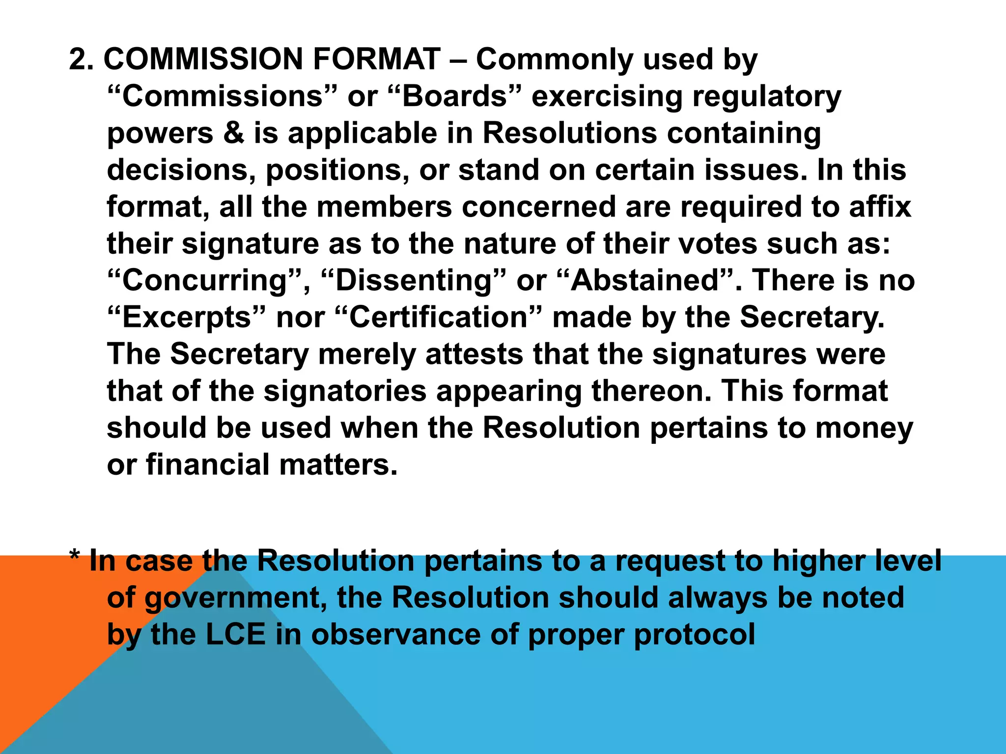 2. COMMISSION FORMAT – Commonly used by
“Commissions” or “Boards” exercising regulatory
powers & is applicable in Resolutions containing
decisions, positions, or stand on certain issues. In this
format, all the members concerned are required to affix
their signature as to the nature of their votes such as:
“Concurring”, “Dissenting” or “Abstained”. There is no
“Excerpts” nor “Certification” made by the Secretary.
The Secretary merely attests that the signatures were
that of the signatories appearing thereon. This format
should be used when the Resolution pertains to money
or financial matters.
* In case the Resolution pertains to a request to higher level
of government, the Resolution should always be noted
by the LCE in observance of proper protocol
 