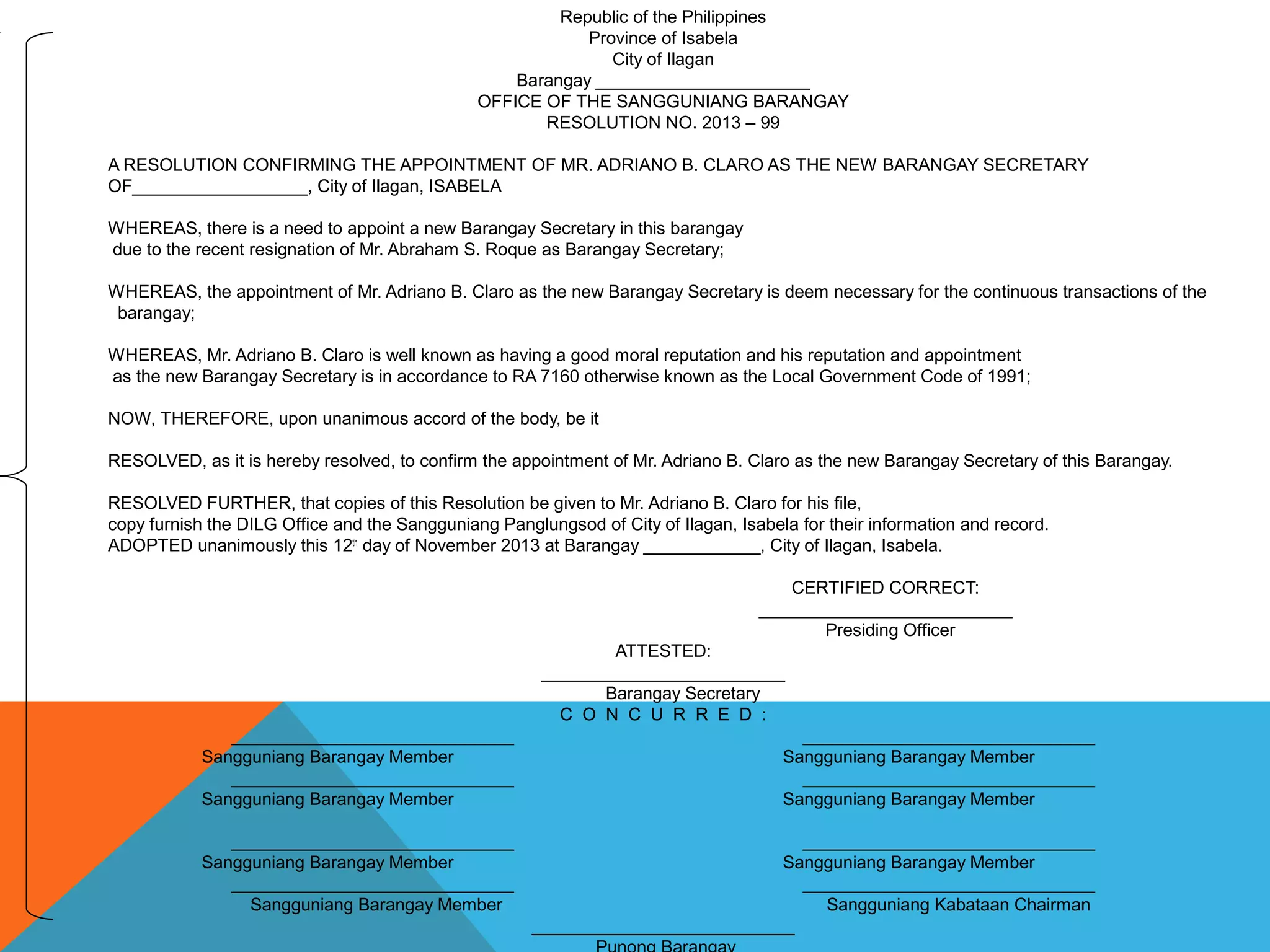 Republic of the Philippines
Province of Isabela
City of Ilagan
Barangay ______________________
OFFICE OF THE SANGGUNIANG BARANGAY
RESOLUTION NO. 2013 – 99
A RESOLUTION CONFIRMING THE APPOINTMENT OF MR. ADRIANO B. CLARO AS THE NEW BARANGAY SECRETARY
OF__________________, City of Ilagan, ISABELA
WHEREAS, there is a need to appoint a new Barangay Secretary in this barangay
due to the recent resignation of Mr. Abraham S. Roque as Barangay Secretary;
WHEREAS, the appointment of Mr. Adriano B. Claro as the new Barangay Secretary is deem necessary for the continuous transactions of the
barangay;
WHEREAS, Mr. Adriano B. Claro is well known as having a good moral reputation and his reputation and appointment
as the new Barangay Secretary is in accordance to RA 7160 otherwise known as the Local Government Code of 1991;
NOW, THEREFORE, upon unanimous accord of the body, be it
RESOLVED, as it is hereby resolved, to confirm the appointment of Mr. Adriano B. Claro as the new Barangay Secretary of this Barangay.
RESOLVED FURTHER, that copies of this Resolution be given to Mr. Adriano B. Claro for his file,
copy furnish the DILG Office and the Sangguniang Panglungsod of City of Ilagan, Isabela for their information and record.
ADOPTED unanimously this 12th
day of November 2013 at Barangay ____________, City of Ilagan, Isabela.
CERTIFIED CORRECT:
__________________________
Presiding Officer
ATTESTED:
_________________________
Barangay Secretary
C O N C U R R E D :
_____________________________ ______________________________
Sangguniang Barangay Member Sangguniang Barangay Member
_____________________________ ______________________________
Sangguniang Barangay Member Sangguniang Barangay Member
_____________________________ ______________________________
Sangguniang Barangay Member Sangguniang Barangay Member
_____________________________ ______________________________
Sangguniang Barangay Member Sangguniang Kabataan Chairman
___________________________
 