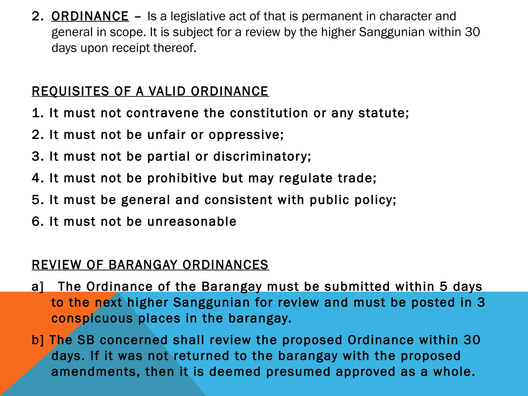 2. ORDINANCE – Is a legislative act of that is permanent in character and
general in scope. It is subject for a review by the higher Sanggunian within 30
days upon receipt thereof.
REQUISITES OF A VALID ORDINANCE
1. It must not contravene the constitution or any statute;
2. It must not be unfair or oppressive;
3. It must not be partial or discriminatory;
4. It must not be prohibitive but may regulate trade;
5. It must be general and consistent with public policy;
6. It must not be unreasonable
REVIEW OF BARANGAY ORDINANCES
a] The Ordinance of the Barangay must be submitted within 5 days
to the next higher Sanggunian for review and must be posted in 3
conspicuous places in the barangay.
b] The SB concerned shall review the proposed Ordinance within 30
days. If it was not returned to the barangay with the proposed
amendments, then it is deemed presumed approved as a whole.
 