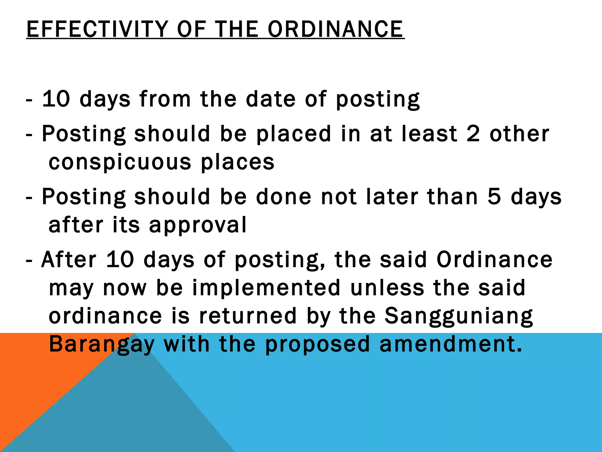 EFFECTIVITY OF THE ORDINANCE
 
- 10 days from the date of posting
- Posting should be placed in at least 2 other
conspicuous places
- Posting should be done not later than 5 days
after its approval
- After 10 days of posting, the said Ordinance
may now be implemented unless the said
ordinance is returned by the Sangguniang
Barangay with the proposed amendment.
 