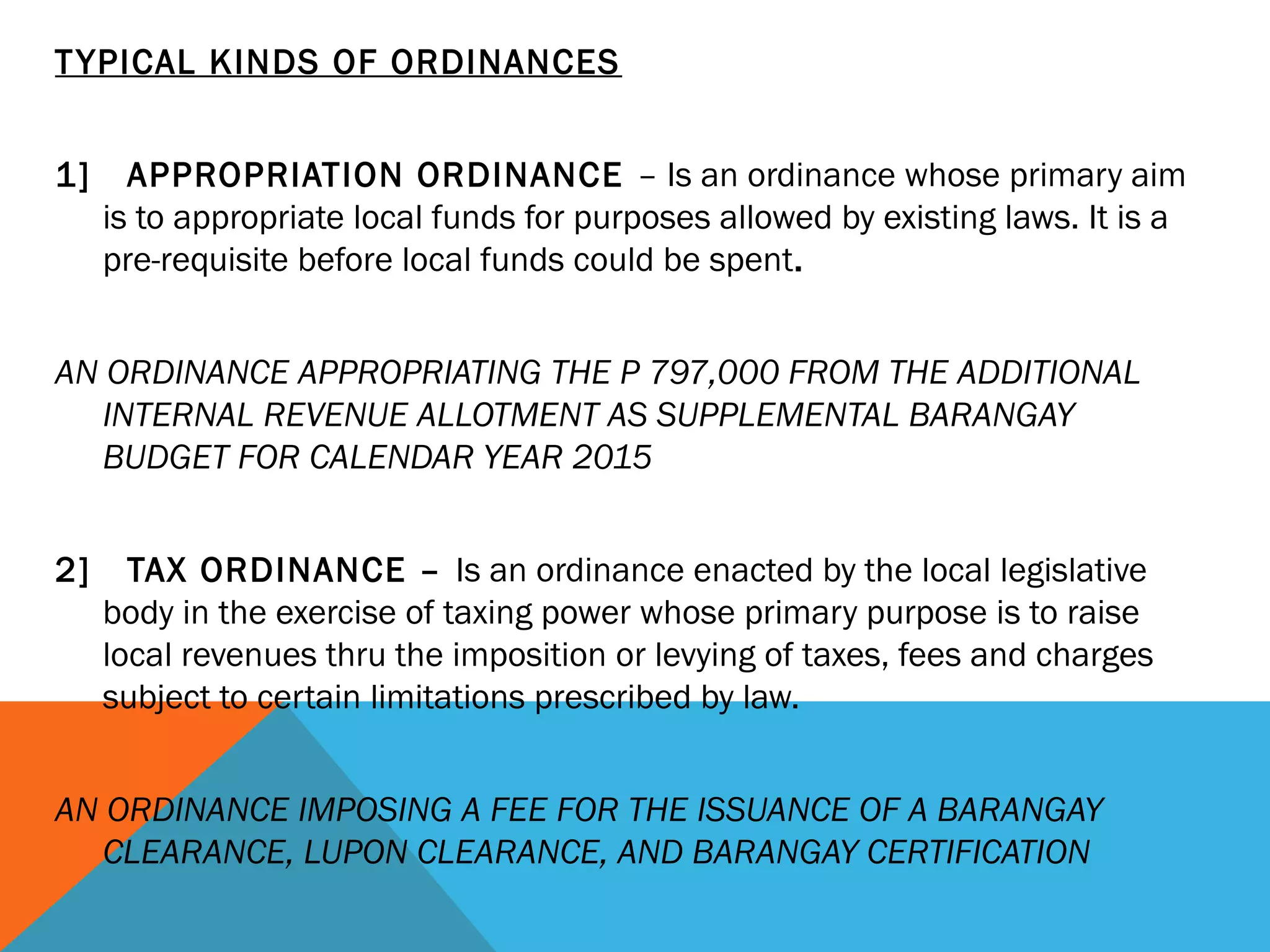 TYPICAL KINDS OF ORDINANCES
 
1] APPROPRIATION ORDINANCE – Is an ordinance whose primary aim
is to appropriate local funds for purposes allowed by existing laws. It is a
pre-requisite before local funds could be spent.
 
AN ORDINANCE APPROPRIATING THE P 797,000 FROM THE ADDITIONAL
INTERNAL REVENUE ALLOTMENT AS SUPPLEMENTAL BARANGAY
BUDGET FOR CALENDAR YEAR 2015
 
2] TAX ORDINANCE – Is an ordinance enacted by the local legislative
body in the exercise of taxing power whose primary purpose is to raise
local revenues thru the imposition or levying of taxes, fees and charges
subject to certain limitations prescribed by law.
 
AN ORDINANCE IMPOSING A FEE FOR THE ISSUANCE OF A BARANGAY
CLEARANCE, LUPON CLEARANCE, AND BARANGAY CERTIFICATION
 
