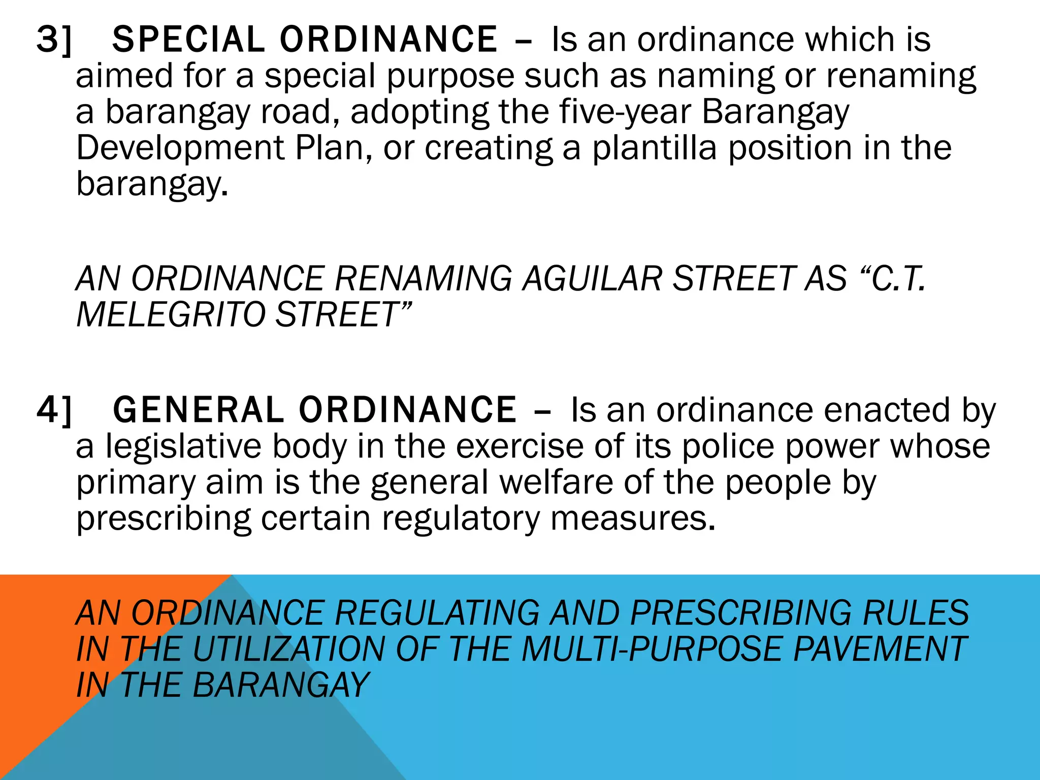 3] SPECIAL ORDINANCE – Is an ordinance which is
aimed for a special purpose such as naming or renaming
a barangay road, adopting the five-year Barangay
Development Plan, or creating a plantilla position in the
barangay.
 
AN ORDINANCE RENAMING AGUILAR STREET AS “C.T.
MELEGRITO STREET”
 
4] GENERAL ORDINANCE – Is an ordinance enacted by
a legislative body in the exercise of its police power whose
primary aim is the general welfare of the people by
prescribing certain regulatory measures.
 
AN ORDINANCE REGULATING AND PRESCRIBING RULES
IN THE UTILIZATION OF THE MULTI-PURPOSE PAVEMENT
IN THE BARANGAY
 