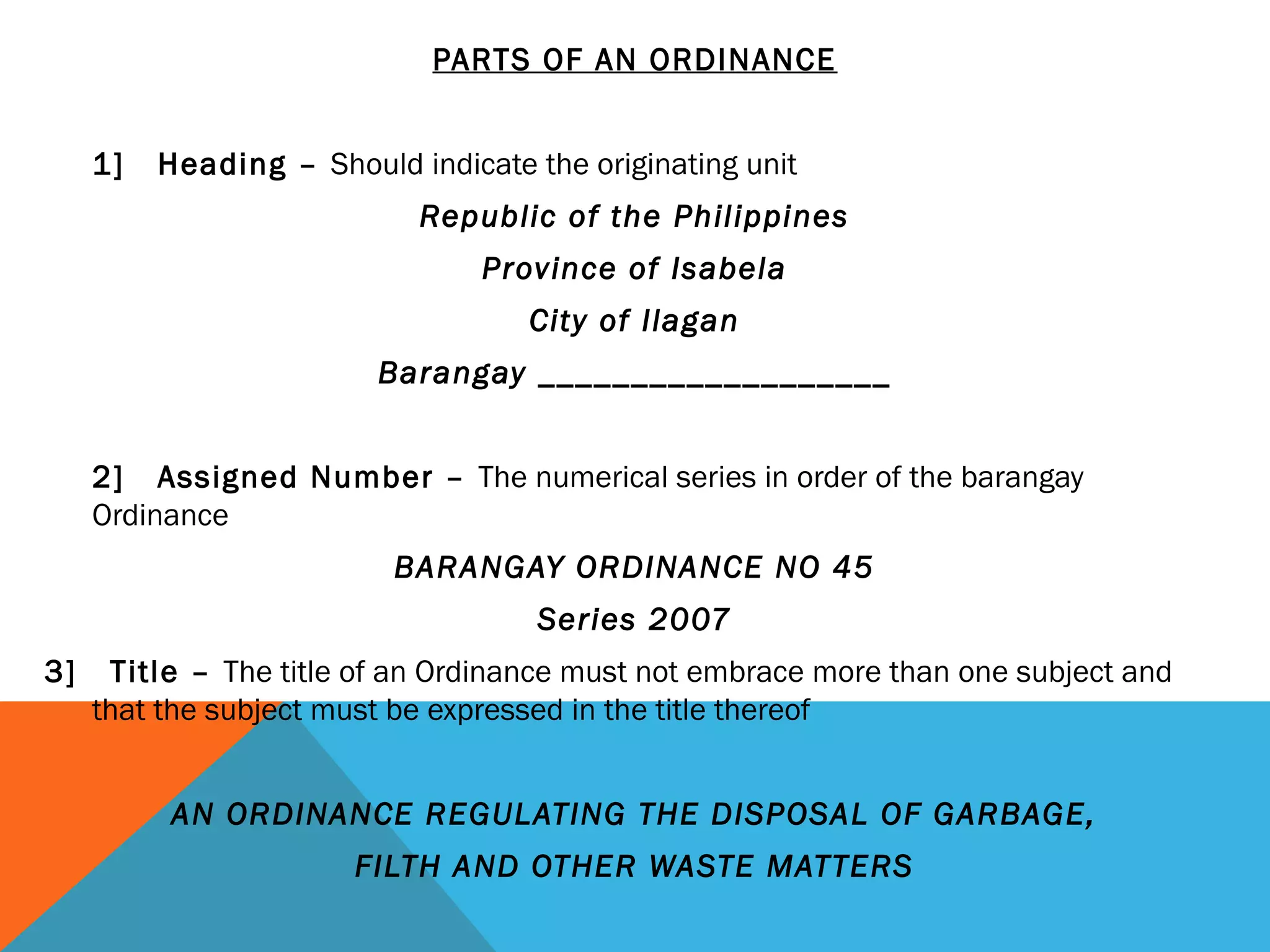 PARTS OF AN ORDINANCE
 
1] Heading – Should indicate the originating unit
Republic of the Philippines
Province of Isabela
City of Ilagan
Barangay ___________________
  
2] Assigned Number – The numerical series in order of the barangay
Ordinance
BARANGAY ORDINANCE NO 45
Series 2007
3] Title – The title of an Ordinance must not embrace more than one subject and
that the subject must be expressed in the title thereof
 
AN ORDINANCE REGULATING THE DISPOSAL OF GARBAGE,
FILTH AND OTHER WASTE MATTERS
 