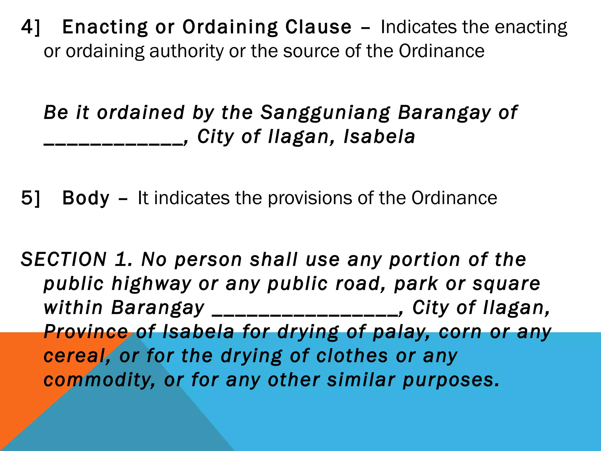 4] Enacting or Ordaining Clause – Indicates the enacting
or ordaining authority or the source of the Ordinance
 
Be it ordained by the Sangguniang Barangay of
____________, City of Ilagan, Isabela
 
5] Body – It indicates the provisions of the Ordinance
SECTION 1. No person shall use any portion of the
public highway or any public road, park or square
within Barangay ________________, City of Ilagan,
Province of Isabela for drying of palay, corn or any
cereal, or for the drying of clothes or any
commodity, or for any other similar purposes.
 