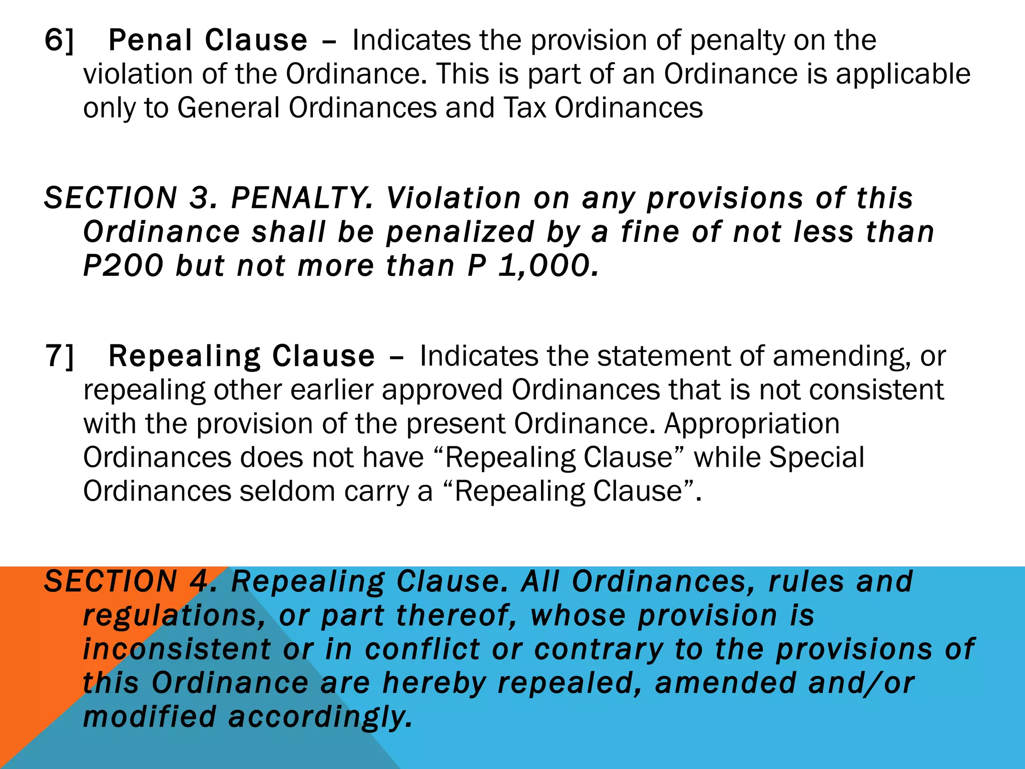 6] Penal Clause – Indicates the provision of penalty on the
violation of the Ordinance. This is part of an Ordinance is applicable
only to General Ordinances and Tax Ordinances
 
SECTION 3. PENALTY. Violation on any provisions of this
Ordinance shall be penalized by a fine of not less than
P200 but not more than P 1,000.
 
7] Repealing Clause – Indicates the statement of amending, or
repealing other earlier approved Ordinances that is not consistent
with the provision of the present Ordinance. Appropriation
Ordinances does not have “Repealing Clause” while Special
Ordinances seldom carry a “Repealing Clause”.
SECTION 4. Repealing Clause. All Ordinances, rules and
regulations, or part thereof, whose provision is
inconsistent or in conflict or contrary to the provisions of
this Ordinance are hereby repealed, amended and/or
modified accordingly.
 