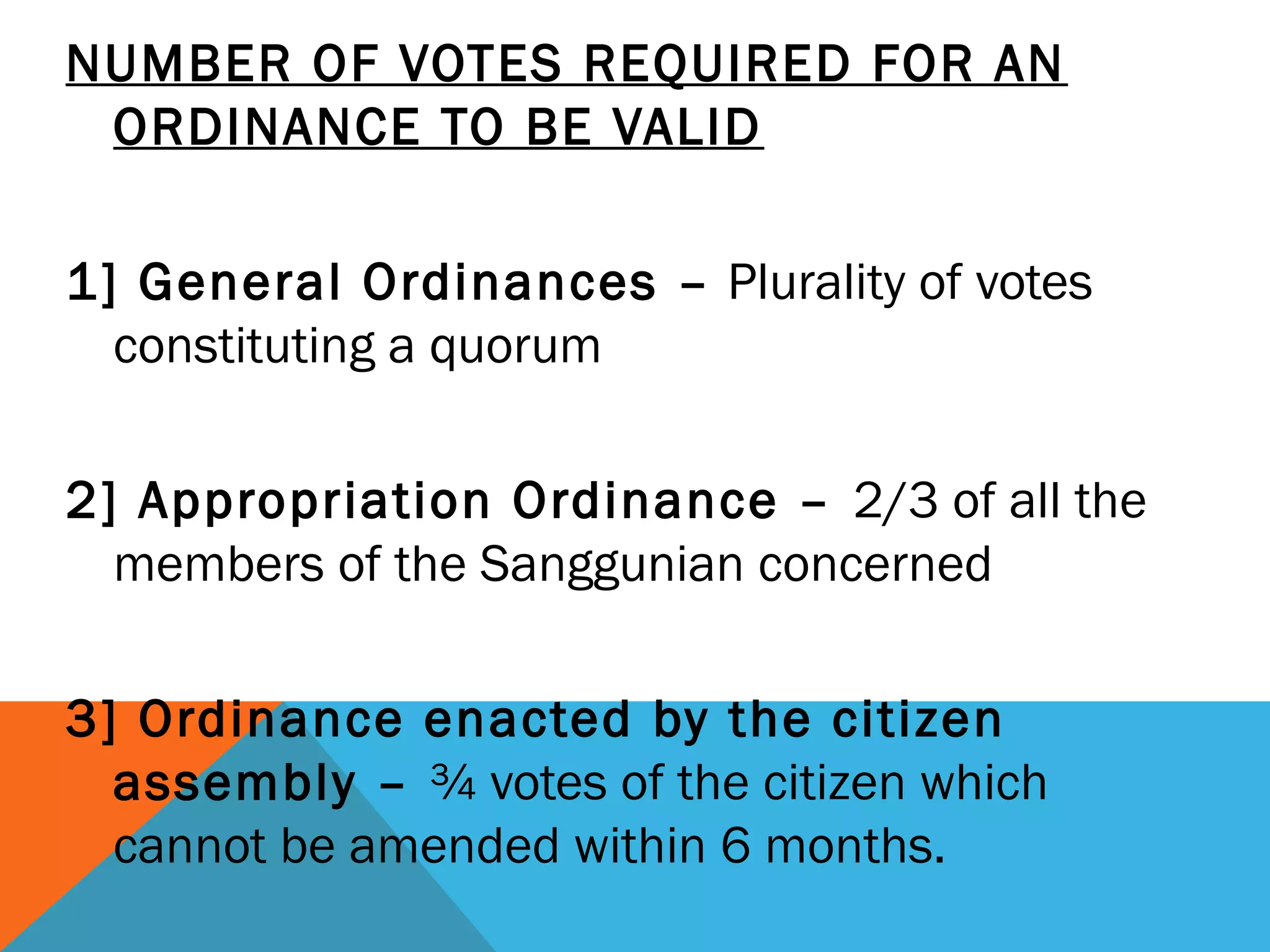 NUMBER OF VOTES REQUIRED FOR AN
ORDINANCE TO BE VALID
 
1] General Ordinances – Plurality of votes
constituting a quorum
2] Appropriation Ordinance – 2/3 of all the
members of the Sanggunian concerned
3] Ordinance enacted by the citizen
assembly – ¾ votes of the citizen which
cannot be amended within 6 months.
 