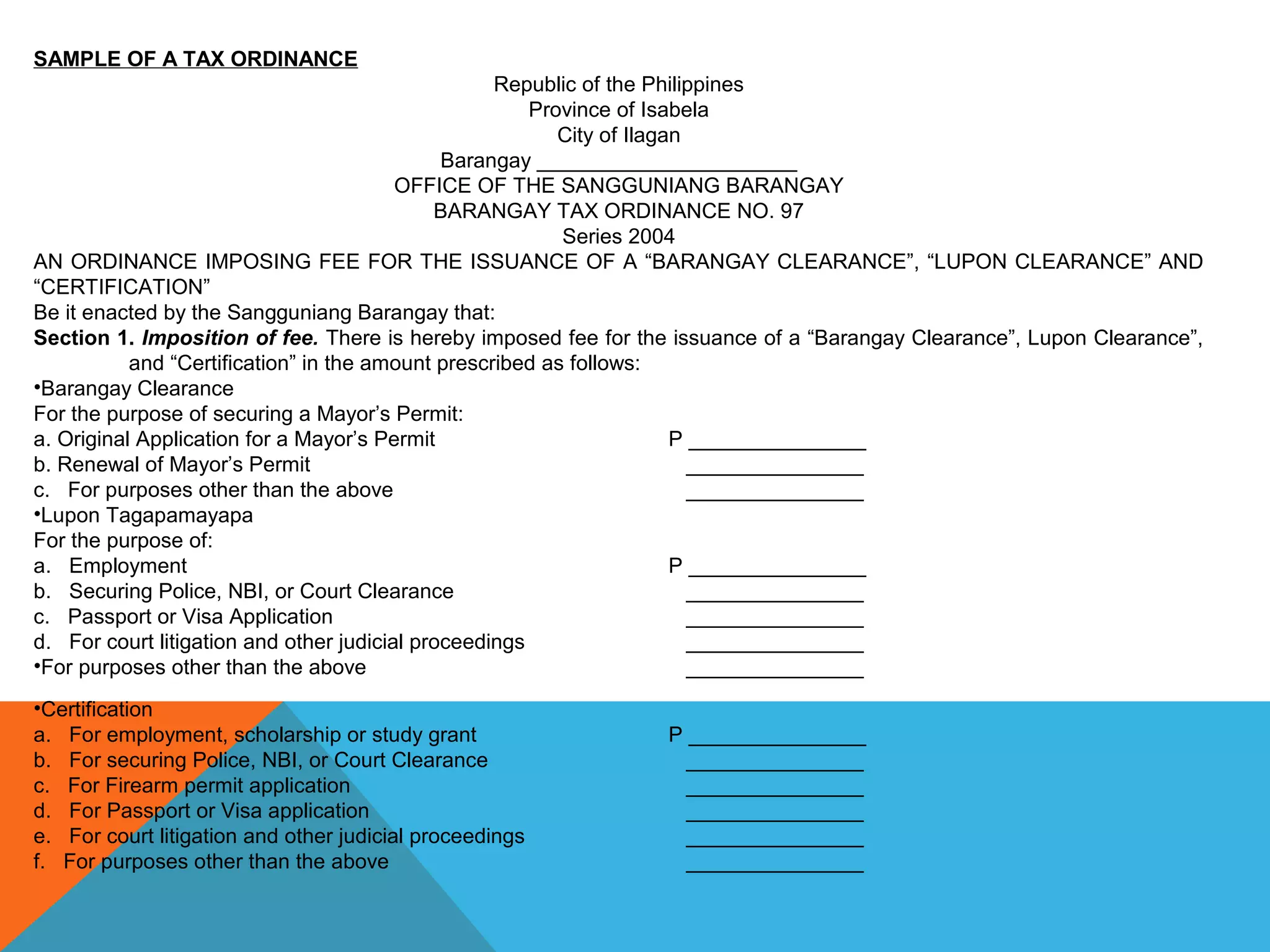 SAMPLE OF A TAX ORDINANCE
Republic of the Philippines
Province of Isabela
City of Ilagan
Barangay ______________________
OFFICE OF THE SANGGUNIANG BARANGAY
BARANGAY TAX ORDINANCE NO. 97
Series 2004
AN ORDINANCE IMPOSING FEE FOR THE ISSUANCE OF A “BARANGAY CLEARANCE”, “LUPON CLEARANCE” AND
“CERTIFICATION”
Be it enacted by the Sangguniang Barangay that:
Section 1. Imposition of fee. There is hereby imposed fee for the issuance of a “Barangay Clearance”, Lupon Clearance”,
and “Certification” in the amount prescribed as follows:
•Barangay Clearance
For the purpose of securing a Mayor’s Permit:
a. Original Application for a Mayor’s Permit P _______________
b. Renewal of Mayor’s Permit _______________
c. For purposes other than the above _______________
•Lupon Tagapamayapa
For the purpose of:
a. Employment P _______________
b. Securing Police, NBI, or Court Clearance _______________
c. Passport or Visa Application _______________
d. For court litigation and other judicial proceedings _______________
•For purposes other than the above _______________
•Certification
a. For employment, scholarship or study grant P _______________
b. For securing Police, NBI, or Court Clearance _______________
c. For Firearm permit application _______________
d. For Passport or Visa application _______________
e. For court litigation and other judicial proceedings _______________
f. For purposes other than the above _______________
 