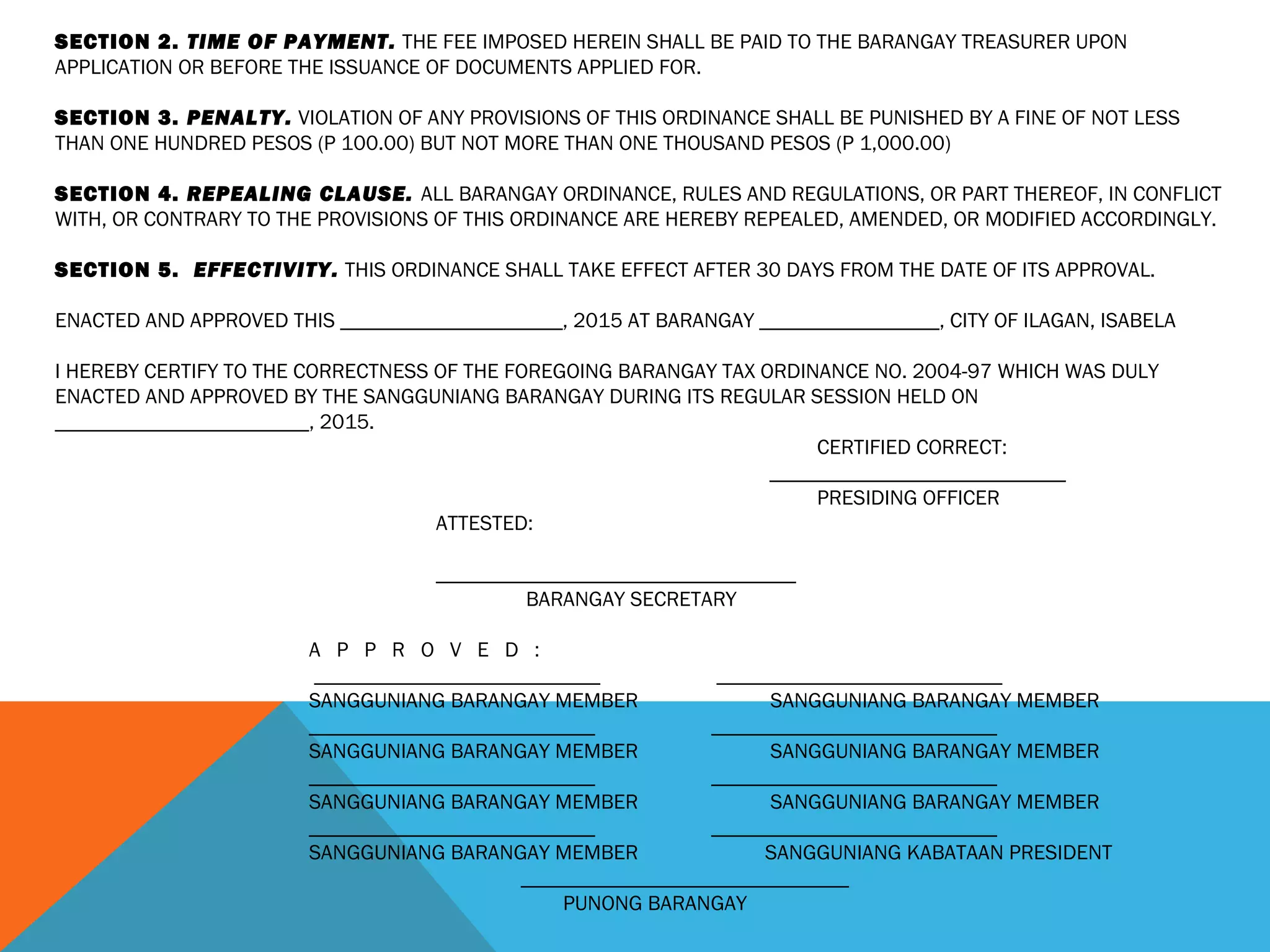 SECTION 2. TIME OF PAYMENT. THE FEE IMPOSED HEREIN SHALL BE PAID TO THE BARANGAY TREASURER UPON
APPLICATION OR BEFORE THE ISSUANCE OF DOCUMENTS APPLIED FOR.
 
SECTION 3. PENALTY. VIOLATION OF ANY PROVISIONS OF THIS ORDINANCE SHALL BE PUNISHED BY A FINE OF NOT LESS
THAN ONE HUNDRED PESOS (P 100.00) BUT NOT MORE THAN ONE THOUSAND PESOS (P 1,000.00)
 
SECTION 4. REPEALING CLAUSE. ALL BARANGAY ORDINANCE, RULES AND REGULATIONS, OR PART THEREOF, IN CONFLICT
WITH, OR CONTRARY TO THE PROVISIONS OF THIS ORDINANCE ARE HEREBY REPEALED, AMENDED, OR MODIFIED ACCORDINGLY.
 
SECTION 5. EFFECTIVITY. THIS ORDINANCE SHALL TAKE EFFECT AFTER 30 DAYS FROM THE DATE OF ITS APPROVAL.
 
ENACTED AND APPROVED THIS _____________________, 2015 AT BARANGAY _________________, CITY OF ILAGAN, ISABELA
 
I HEREBY CERTIFY TO THE CORRECTNESS OF THE FOREGOING BARANGAY TAX ORDINANCE NO. 2004-97 WHICH WAS DULY
ENACTED AND APPROVED BY THE SANGGUNIANG BARANGAY DURING ITS REGULAR SESSION HELD ON
________________________, 2015.
CERTIFIED CORRECT:
____________________________
PRESIDING OFFICER
ATTESTED:
 
__________________________________
BARANGAY SECRETARY
 
A P P R O V E D :
 ___________________________ ___________________________
SANGGUNIANG BARANGAY MEMBER SANGGUNIANG BARANGAY MEMBER
___________________________ ___________________________
SANGGUNIANG BARANGAY MEMBER SANGGUNIANG BARANGAY MEMBER
___________________________ ___________________________
SANGGUNIANG BARANGAY MEMBER SANGGUNIANG BARANGAY MEMBER
___________________________ ___________________________
SANGGUNIANG BARANGAY MEMBER SANGGUNIANG KABATAAN PRESIDENT
_______________________________
PUNONG BARANGAY
 