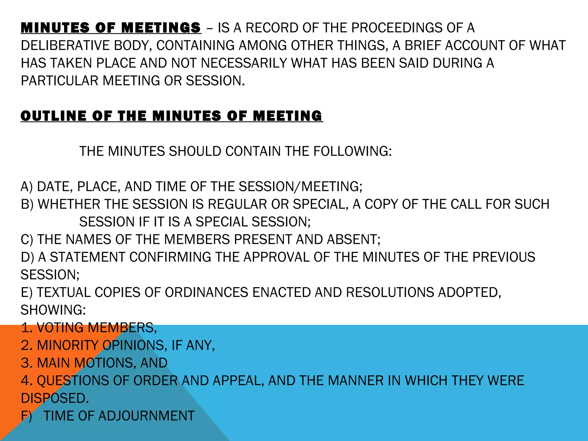 MINUTES OF MEETINGS – IS A RECORD OF THE PROCEEDINGS OF A
DELIBERATIVE BODY, CONTAINING AMONG OTHER THINGS, A BRIEF ACCOUNT OF WHAT
HAS TAKEN PLACE AND NOT NECESSARILY WHAT HAS BEEN SAID DURING A
PARTICULAR MEETING OR SESSION.
 
OUTLINE OF THE MINUTES OF MEETING
 
THE MINUTES SHOULD CONTAIN THE FOLLOWING:
 
A) DATE, PLACE, AND TIME OF THE SESSION/MEETING;
B) WHETHER THE SESSION IS REGULAR OR SPECIAL, A COPY OF THE CALL FOR SUCH
SESSION IF IT IS A SPECIAL SESSION;
C) THE NAMES OF THE MEMBERS PRESENT AND ABSENT;
D) A STATEMENT CONFIRMING THE APPROVAL OF THE MINUTES OF THE PREVIOUS
SESSION;
E) TEXTUAL COPIES OF ORDINANCES ENACTED AND RESOLUTIONS ADOPTED,
SHOWING:
1. VOTING MEMBERS,
2. MINORITY OPINIONS, IF ANY,
3. MAIN MOTIONS, AND
4. QUESTIONS OF ORDER AND APPEAL, AND THE MANNER IN WHICH THEY WERE
DISPOSED.
F) TIME OF ADJOURNMENT
 