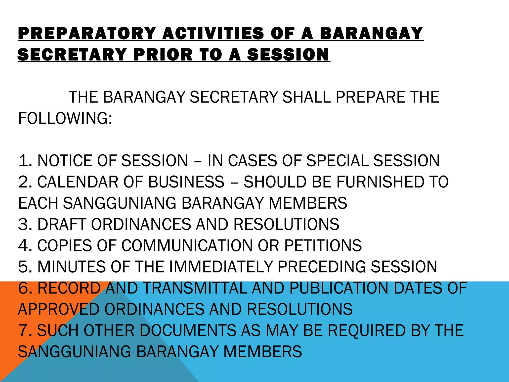 PREPARATORY ACTIVITIES OF A BARANGAY
SECRETARY PRIOR TO A SESSION
 
THE BARANGAY SECRETARY SHALL PREPARE THE
FOLLOWING:
 
1. NOTICE OF SESSION – IN CASES OF SPECIAL SESSION
2. CALENDAR OF BUSINESS – SHOULD BE FURNISHED TO
EACH SANGGUNIANG BARANGAY MEMBERS
3. DRAFT ORDINANCES AND RESOLUTIONS
4. COPIES OF COMMUNICATION OR PETITIONS
5. MINUTES OF THE IMMEDIATELY PRECEDING SESSION
6. RECORD AND TRANSMITTAL AND PUBLICATION DATES OF
APPROVED ORDINANCES AND RESOLUTIONS
7. SUCH OTHER DOCUMENTS AS MAY BE REQUIRED BY THE
SANGGUNIANG BARANGAY MEMBERS
 