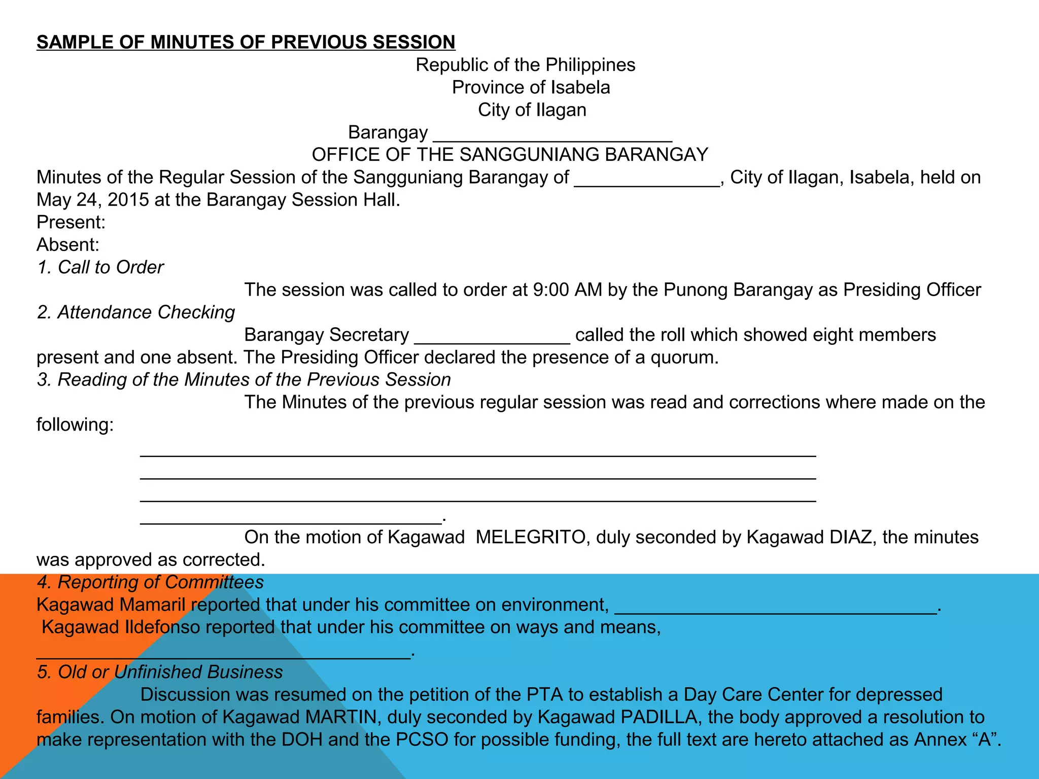 SAMPLE OF MINUTES OF PREVIOUS SESSION
Republic of the Philippines
Province of Isabela
City of Ilagan
Barangay _______________________
OFFICE OF THE SANGGUNIANG BARANGAY
Minutes of the Regular Session of the Sangguniang Barangay of ______________, City of Ilagan, Isabela, held on
May 24, 2015 at the Barangay Session Hall.
Present:
Absent:
1. Call to Order
The session was called to order at 9:00 AM by the Punong Barangay as Presiding Officer
2. Attendance Checking
Barangay Secretary _______________ called the roll which showed eight members
present and one absent. The Presiding Officer declared the presence of a quorum.
3. Reading of the Minutes of the Previous Session
The Minutes of the previous regular session was read and corrections where made on the
following:
_________________________________________________________________
_________________________________________________________________
_________________________________________________________________
_____________________________.
On the motion of Kagawad MELEGRITO, duly seconded by Kagawad DIAZ, the minutes
was approved as corrected.
4. Reporting of Committees
Kagawad Mamaril reported that under his committee on environment, _______________________________.
Kagawad Ildefonso reported that under his committee on ways and means,
____________________________________.
5. Old or Unfinished Business
Discussion was resumed on the petition of the PTA to establish a Day Care Center for depressed
families. On motion of Kagawad MARTIN, duly seconded by Kagawad PADILLA, the body approved a resolution to
make representation with the DOH and the PCSO for possible funding, the full text are hereto attached as Annex “A”.
 