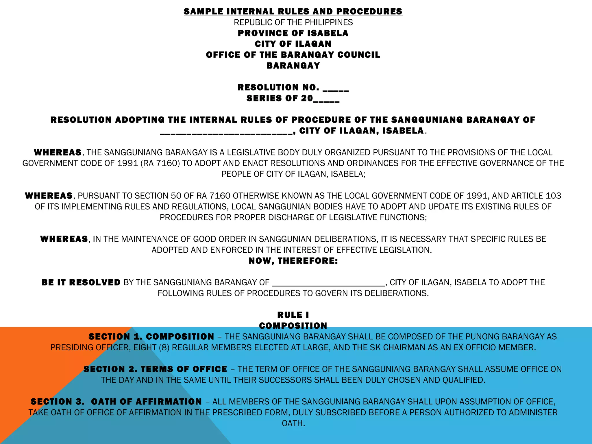 SAMPLE INTERNAL RULES AND PROCEDURES
REPUBLIC OF THE PHILIPPINES
PROVINCE OF ISABELA
CITY OF ILAGAN
OFFICE OF THE BARANGAY COUNCIL
BARANGAY
 
RESOLUTION NO. _____
SERIES OF 20_____
 
RESOLUTION ADOPTING THE INTERNAL RULES OF PROCEDURE OF THE SANGGUNIANG BARANGAY OF
_________________________, CITY OF ILAGAN, ISABELA.
 
WHEREAS, THE SANGGUNIANG BARANGAY IS A LEGISLATIVE BODY DULY ORGANIZED PURSUANT TO THE PROVISIONS OF THE LOCAL
GOVERNMENT CODE OF 1991 (RA 7160) TO ADOPT AND ENACT RESOLUTIONS AND ORDINANCES FOR THE EFFECTIVE GOVERNANCE OF THE
PEOPLE OF CITY OF ILAGAN, ISABELA;
 
WHEREAS, PURSUANT TO SECTION 50 OF RA 7160 OTHERWISE KNOWN AS THE LOCAL GOVERNMENT CODE OF 1991, AND ARTICLE 103
OF ITS IMPLEMENTING RULES AND REGULATIONS, LOCAL SANGGUNIAN BODIES HAVE TO ADOPT AND UPDATE ITS EXISTING RULES OF
PROCEDURES FOR PROPER DISCHARGE OF LEGISLATIVE FUNCTIONS;
 
WHEREAS, IN THE MAINTENANCE OF GOOD ORDER IN SANGGUNIAN DELIBERATIONS, IT IS NECESSARY THAT SPECIFIC RULES BE
ADOPTED AND ENFORCED IN THE INTEREST OF EFFECTIVE LEGISLATION.
NOW, THEREFORE:
BE IT RESOLVED BY THE SANGGUNIANG BARANGAY OF _________________________, CITY OF ILAGAN, ISABELA TO ADOPT THE
FOLLOWING RULES OF PROCEDURES TO GOVERN ITS DELIBERATIONS.
 
RULE I
COMPOSITION
SECTION 1. COMPOSITION – THE SANGGUNIANG BARANGAY SHALL BE COMPOSED OF THE PUNONG BARANGAY AS
PRESIDING OFFICER, EIGHT (8) REGULAR MEMBERS ELECTED AT LARGE, AND THE SK CHAIRMAN AS AN EX-OFFICIO MEMBER.
 
SECTION 2. TERMS OF OFFICE – THE TERM OF OFFICE OF THE SANGGUNIANG BARANGAY SHALL ASSUME OFFICE ON
THE DAY AND IN THE SAME UNTIL THEIR SUCCESSORS SHALL BEEN DULY CHOSEN AND QUALIFIED.
 
SECTION 3. OATH OF AFFIRMATION – ALL MEMBERS OF THE SANGGUNIANG BARANGAY SHALL UPON ASSUMPTION OF OFFICE,
TAKE OATH OF OFFICE OF AFFIRMATION IN THE PRESCRIBED FORM, DULY SUBSCRIBED BEFORE A PERSON AUTHORIZED TO ADMINISTER
OATH.
 