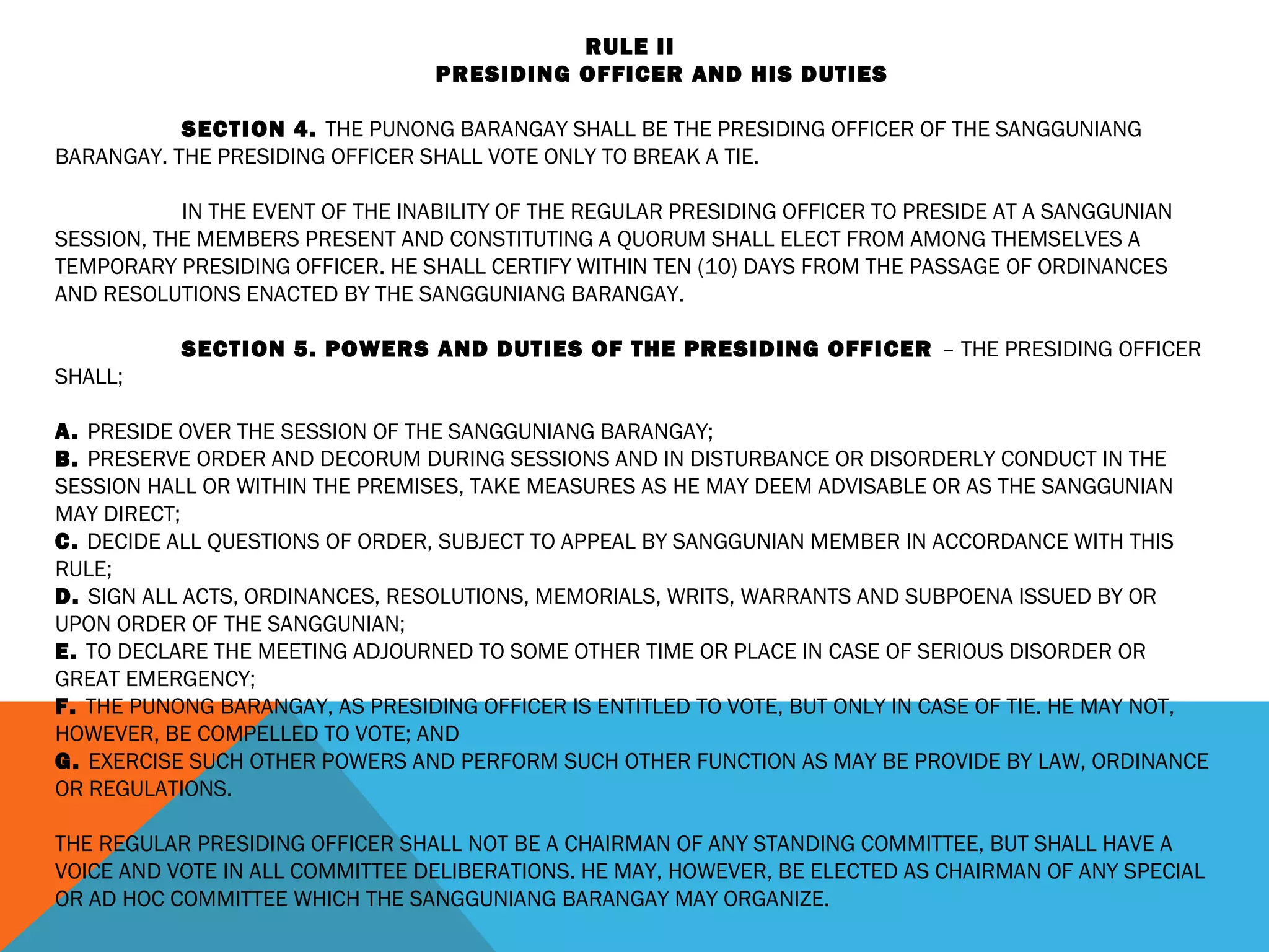 RULE II
PRESIDING OFFICER AND HIS DUTIES
 
SECTION 4. THE PUNONG BARANGAY SHALL BE THE PRESIDING OFFICER OF THE SANGGUNIANG
BARANGAY. THE PRESIDING OFFICER SHALL VOTE ONLY TO BREAK A TIE.
 
IN THE EVENT OF THE INABILITY OF THE REGULAR PRESIDING OFFICER TO PRESIDE AT A SANGGUNIAN
SESSION, THE MEMBERS PRESENT AND CONSTITUTING A QUORUM SHALL ELECT FROM AMONG THEMSELVES A
TEMPORARY PRESIDING OFFICER. HE SHALL CERTIFY WITHIN TEN (10) DAYS FROM THE PASSAGE OF ORDINANCES
AND RESOLUTIONS ENACTED BY THE SANGGUNIANG BARANGAY.
 
SECTION 5. POWERS AND DUTIES OF THE PRESIDING OFFICER – THE PRESIDING OFFICER
SHALL;
 
A. PRESIDE OVER THE SESSION OF THE SANGGUNIANG BARANGAY;
B. PRESERVE ORDER AND DECORUM DURING SESSIONS AND IN DISTURBANCE OR DISORDERLY CONDUCT IN THE
SESSION HALL OR WITHIN THE PREMISES, TAKE MEASURES AS HE MAY DEEM ADVISABLE OR AS THE SANGGUNIAN
MAY DIRECT;
C. DECIDE ALL QUESTIONS OF ORDER, SUBJECT TO APPEAL BY SANGGUNIAN MEMBER IN ACCORDANCE WITH THIS
RULE;
D. SIGN ALL ACTS, ORDINANCES, RESOLUTIONS, MEMORIALS, WRITS, WARRANTS AND SUBPOENA ISSUED BY OR
UPON ORDER OF THE SANGGUNIAN;
E. TO DECLARE THE MEETING ADJOURNED TO SOME OTHER TIME OR PLACE IN CASE OF SERIOUS DISORDER OR
GREAT EMERGENCY;
F. THE PUNONG BARANGAY, AS PRESIDING OFFICER IS ENTITLED TO VOTE, BUT ONLY IN CASE OF TIE. HE MAY NOT,
HOWEVER, BE COMPELLED TO VOTE; AND
G. EXERCISE SUCH OTHER POWERS AND PERFORM SUCH OTHER FUNCTION AS MAY BE PROVIDE BY LAW, ORDINANCE
OR REGULATIONS.
 
THE REGULAR PRESIDING OFFICER SHALL NOT BE A CHAIRMAN OF ANY STANDING COMMITTEE, BUT SHALL HAVE A
VOICE AND VOTE IN ALL COMMITTEE DELIBERATIONS. HE MAY, HOWEVER, BE ELECTED AS CHAIRMAN OF ANY SPECIAL
OR AD HOC COMMITTEE WHICH THE SANGGUNIANG BARANGAY MAY ORGANIZE.
 