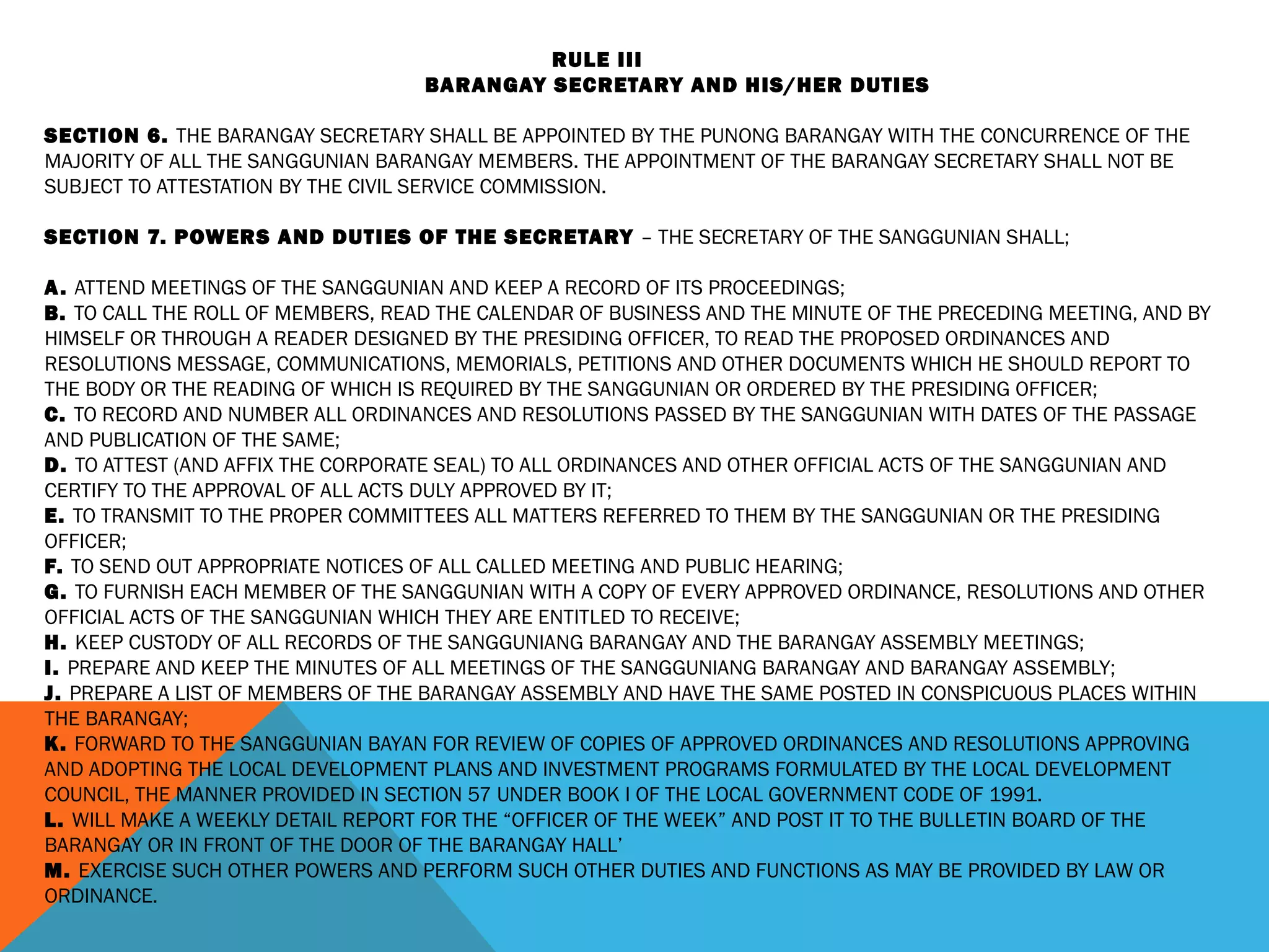 RULE III
BARANGAY SECRETARY AND HIS/HER DUTIES
 
SECTION 6. THE BARANGAY SECRETARY SHALL BE APPOINTED BY THE PUNONG BARANGAY WITH THE CONCURRENCE OF THE
MAJORITY OF ALL THE SANGGUNIAN BARANGAY MEMBERS. THE APPOINTMENT OF THE BARANGAY SECRETARY SHALL NOT BE
SUBJECT TO ATTESTATION BY THE CIVIL SERVICE COMMISSION.
 
SECTION 7. POWERS AND DUTIES OF THE SECRETARY – THE SECRETARY OF THE SANGGUNIAN SHALL;
 
A. ATTEND MEETINGS OF THE SANGGUNIAN AND KEEP A RECORD OF ITS PROCEEDINGS;
B. TO CALL THE ROLL OF MEMBERS, READ THE CALENDAR OF BUSINESS AND THE MINUTE OF THE PRECEDING MEETING, AND BY
HIMSELF OR THROUGH A READER DESIGNED BY THE PRESIDING OFFICER, TO READ THE PROPOSED ORDINANCES AND
RESOLUTIONS MESSAGE, COMMUNICATIONS, MEMORIALS, PETITIONS AND OTHER DOCUMENTS WHICH HE SHOULD REPORT TO
THE BODY OR THE READING OF WHICH IS REQUIRED BY THE SANGGUNIAN OR ORDERED BY THE PRESIDING OFFICER;
C. TO RECORD AND NUMBER ALL ORDINANCES AND RESOLUTIONS PASSED BY THE SANGGUNIAN WITH DATES OF THE PASSAGE
AND PUBLICATION OF THE SAME;
D. TO ATTEST (AND AFFIX THE CORPORATE SEAL) TO ALL ORDINANCES AND OTHER OFFICIAL ACTS OF THE SANGGUNIAN AND
CERTIFY TO THE APPROVAL OF ALL ACTS DULY APPROVED BY IT;
E. TO TRANSMIT TO THE PROPER COMMITTEES ALL MATTERS REFERRED TO THEM BY THE SANGGUNIAN OR THE PRESIDING
OFFICER;
F. TO SEND OUT APPROPRIATE NOTICES OF ALL CALLED MEETING AND PUBLIC HEARING;
G. TO FURNISH EACH MEMBER OF THE SANGGUNIAN WITH A COPY OF EVERY APPROVED ORDINANCE, RESOLUTIONS AND OTHER
OFFICIAL ACTS OF THE SANGGUNIAN WHICH THEY ARE ENTITLED TO RECEIVE;
H. KEEP CUSTODY OF ALL RECORDS OF THE SANGGUNIANG BARANGAY AND THE BARANGAY ASSEMBLY MEETINGS;
I. PREPARE AND KEEP THE MINUTES OF ALL MEETINGS OF THE SANGGUNIANG BARANGAY AND BARANGAY ASSEMBLY;
J. PREPARE A LIST OF MEMBERS OF THE BARANGAY ASSEMBLY AND HAVE THE SAME POSTED IN CONSPICUOUS PLACES WITHIN
THE BARANGAY;
K. FORWARD TO THE SANGGUNIAN BAYAN FOR REVIEW OF COPIES OF APPROVED ORDINANCES AND RESOLUTIONS APPROVING
AND ADOPTING THE LOCAL DEVELOPMENT PLANS AND INVESTMENT PROGRAMS FORMULATED BY THE LOCAL DEVELOPMENT
COUNCIL, THE MANNER PROVIDED IN SECTION 57 UNDER BOOK I OF THE LOCAL GOVERNMENT CODE OF 1991.
L. WILL MAKE A WEEKLY DETAIL REPORT FOR THE “OFFICER OF THE WEEK” AND POST IT TO THE BULLETIN BOARD OF THE
BARANGAY OR IN FRONT OF THE DOOR OF THE BARANGAY HALL’
M. EXERCISE SUCH OTHER POWERS AND PERFORM SUCH OTHER DUTIES AND FUNCTIONS AS MAY BE PROVIDED BY LAW OR
ORDINANCE.
 