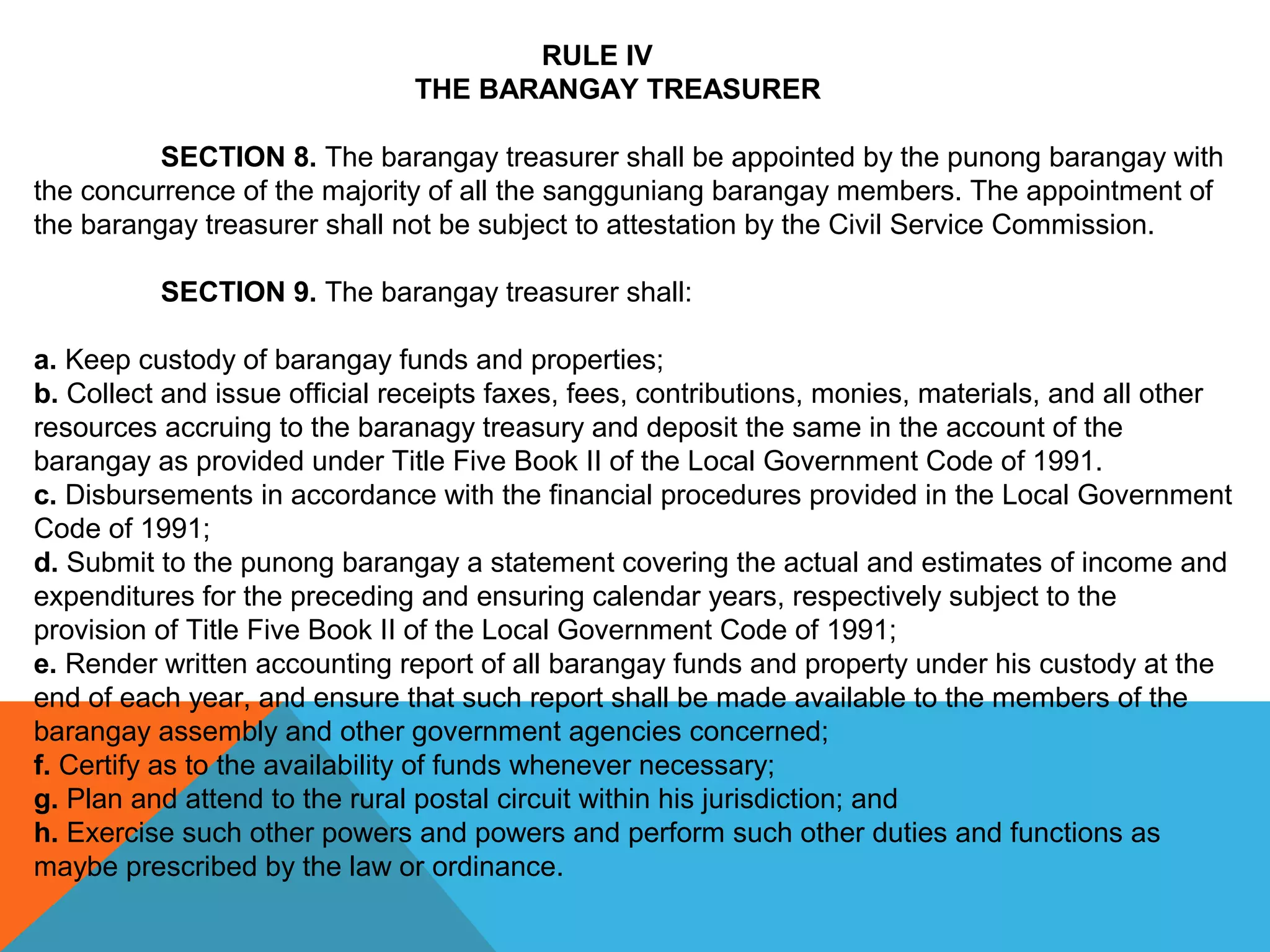 RULE IV
THE BARANGAY TREASURER
 
SECTION 8. The barangay treasurer shall be appointed by the punong barangay with 
the concurrence of the majority of all the sangguniang barangay members. The appointment of 
the barangay treasurer shall not be subject to attestation by the Civil Service Commission.
 
SECTION 9. The barangay treasurer shall:
 
a. Keep custody of barangay funds and properties;
b. Collect and issue official receipts faxes, fees, contributions, monies, materials, and all other 
resources accruing to the baranagy treasury and deposit the same in the account of the 
barangay as provided under Title Five Book II of the Local Government Code of 1991.
c. Disbursements in accordance with the financial procedures provided in the Local Government 
Code of 1991;
d. Submit to the punong barangay a statement covering the actual and estimates of income and 
expenditures for the preceding and ensuring calendar years, respectively subject to the 
provision of Title Five Book II of the Local Government Code of 1991;
e. Render written accounting report of all barangay funds and property under his custody at the 
end of each year, and ensure that such report shall be made available to the members of the 
barangay assembly and other government agencies concerned;
f. Certify as to the availability of funds whenever necessary;
g. Plan and attend to the rural postal circuit within his jurisdiction; and
h. Exercise such other powers and powers and perform such other duties and functions as 
maybe prescribed by the law or ordinance.
 