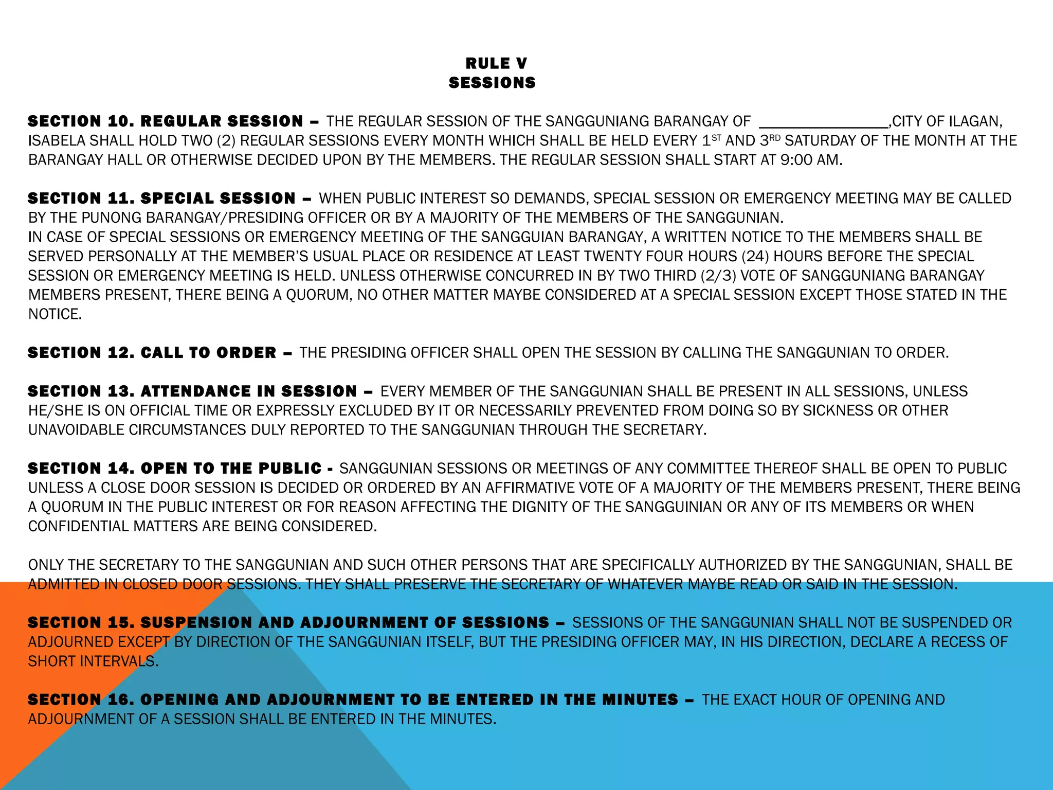 RULE V
SESSIONS
 
SECTION 10. REGULAR SESSION – THE REGULAR SESSION OF THE SANGGUNIANG BARANGAY OF ________________,CITY OF ILAGAN,
ISABELA SHALL HOLD TWO (2) REGULAR SESSIONS EVERY MONTH WHICH SHALL BE HELD EVERY 1ST
AND 3RD
SATURDAY OF THE MONTH AT THE
BARANGAY HALL OR OTHERWISE DECIDED UPON BY THE MEMBERS. THE REGULAR SESSION SHALL START AT 9:00 AM.
 
SECTION 11. SPECIAL SESSION – WHEN PUBLIC INTEREST SO DEMANDS, SPECIAL SESSION OR EMERGENCY MEETING MAY BE CALLED
BY THE PUNONG BARANGAY/PRESIDING OFFICER OR BY A MAJORITY OF THE MEMBERS OF THE SANGGUNIAN.
IN CASE OF SPECIAL SESSIONS OR EMERGENCY MEETING OF THE SANGGUIAN BARANGAY, A WRITTEN NOTICE TO THE MEMBERS SHALL BE
SERVED PERSONALLY AT THE MEMBER’S USUAL PLACE OR RESIDENCE AT LEAST TWENTY FOUR HOURS (24) HOURS BEFORE THE SPECIAL
SESSION OR EMERGENCY MEETING IS HELD. UNLESS OTHERWISE CONCURRED IN BY TWO THIRD (2/3) VOTE OF SANGGUNIANG BARANGAY
MEMBERS PRESENT, THERE BEING A QUORUM, NO OTHER MATTER MAYBE CONSIDERED AT A SPECIAL SESSION EXCEPT THOSE STATED IN THE
NOTICE.
 
SECTION 12. CALL TO ORDER – THE PRESIDING OFFICER SHALL OPEN THE SESSION BY CALLING THE SANGGUNIAN TO ORDER.
 
SECTION 13. ATTENDANCE IN SESSION – EVERY MEMBER OF THE SANGGUNIAN SHALL BE PRESENT IN ALL SESSIONS, UNLESS
HE/SHE IS ON OFFICIAL TIME OR EXPRESSLY EXCLUDED BY IT OR NECESSARILY PREVENTED FROM DOING SO BY SICKNESS OR OTHER
UNAVOIDABLE CIRCUMSTANCES DULY REPORTED TO THE SANGGUNIAN THROUGH THE SECRETARY.
 
SECTION 14. OPEN TO THE PUBLIC - SANGGUNIAN SESSIONS OR MEETINGS OF ANY COMMITTEE THEREOF SHALL BE OPEN TO PUBLIC
UNLESS A CLOSE DOOR SESSION IS DECIDED OR ORDERED BY AN AFFIRMATIVE VOTE OF A MAJORITY OF THE MEMBERS PRESENT, THERE BEING
A QUORUM IN THE PUBLIC INTEREST OR FOR REASON AFFECTING THE DIGNITY OF THE SANGGUINIAN OR ANY OF ITS MEMBERS OR WHEN
CONFIDENTIAL MATTERS ARE BEING CONSIDERED.
 
ONLY THE SECRETARY TO THE SANGGUNIAN AND SUCH OTHER PERSONS THAT ARE SPECIFICALLY AUTHORIZED BY THE SANGGUNIAN, SHALL BE
ADMITTED IN CLOSED DOOR SESSIONS. THEY SHALL PRESERVE THE SECRETARY OF WHATEVER MAYBE READ OR SAID IN THE SESSION.
 
SECTION 15. SUSPENSION AND ADJOURNMENT OF SESSIONS – SESSIONS OF THE SANGGUNIAN SHALL NOT BE SUSPENDED OR
ADJOURNED EXCEPT BY DIRECTION OF THE SANGGUNIAN ITSELF, BUT THE PRESIDING OFFICER MAY, IN HIS DIRECTION, DECLARE A RECESS OF
SHORT INTERVALS.
 
SECTION 16. OPENING AND ADJOURNMENT TO BE ENTERED IN THE MINUTES – THE EXACT HOUR OF OPENING AND
ADJOURNMENT OF A SESSION SHALL BE ENTERED IN THE MINUTES.
 