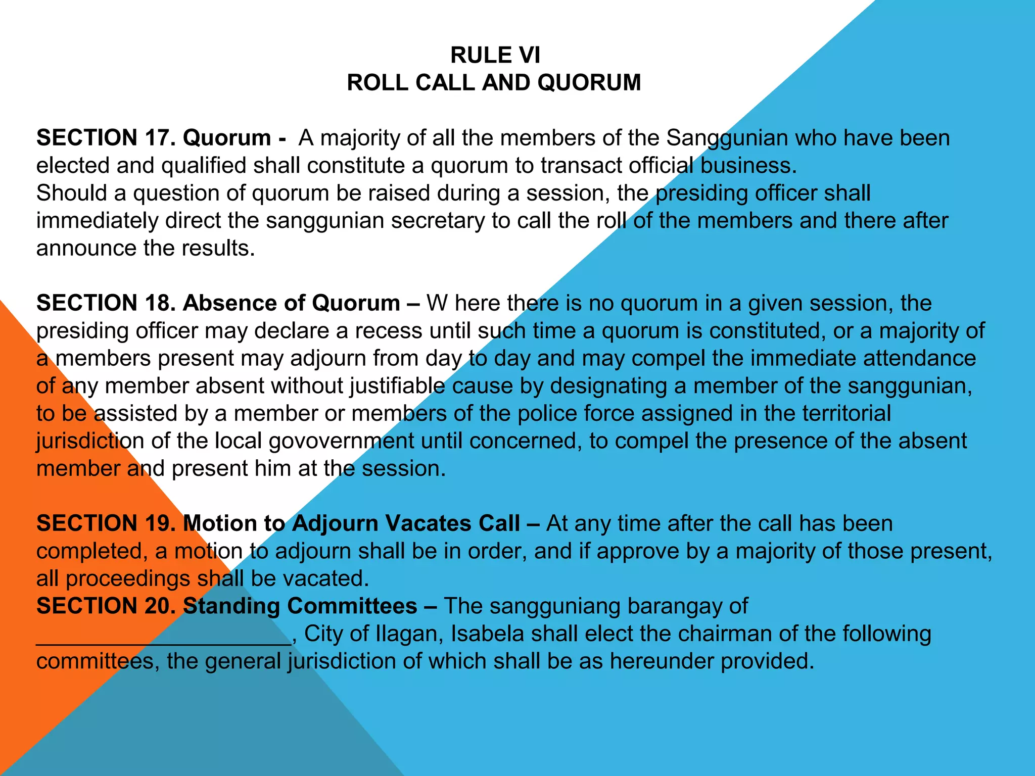 RULE VI
ROLL CALL AND QUORUM
SECTION 17. Quorum -  A majority of all the members of the Sanggunian who have been 
elected and qualified shall constitute a quorum to transact official business.
Should a question of quorum be raised during a session, the presiding officer shall 
immediately direct the sanggunian secretary to call the roll of the members and there after 
announce the results.
 
SECTION 18. Absence of Quorum – W here there is no quorum in a given session, the 
presiding officer may declare a recess until such time a quorum is constituted, or a majority of 
a members present may adjourn from day to day and may compel the immediate attendance 
of any member absent without justifiable cause by designating a member of the sanggunian, 
to be assisted by a member or members of the police force assigned in the territorial 
jurisdiction of the local govovernment until concerned, to compel the presence of the absent 
member and present him at the session.
 
SECTION 19. Motion to Adjourn Vacates Call – At any time after the call has been 
completed, a motion to adjourn shall be in order, and if approve by a majority of those present, 
all proceedings shall be vacated.
SECTION 20. Standing Committees – The sangguniang barangay of 
____________________, City of Ilagan, Isabela shall elect the chairman of the following 
committees, the general jurisdiction of which shall be as hereunder provided.
 