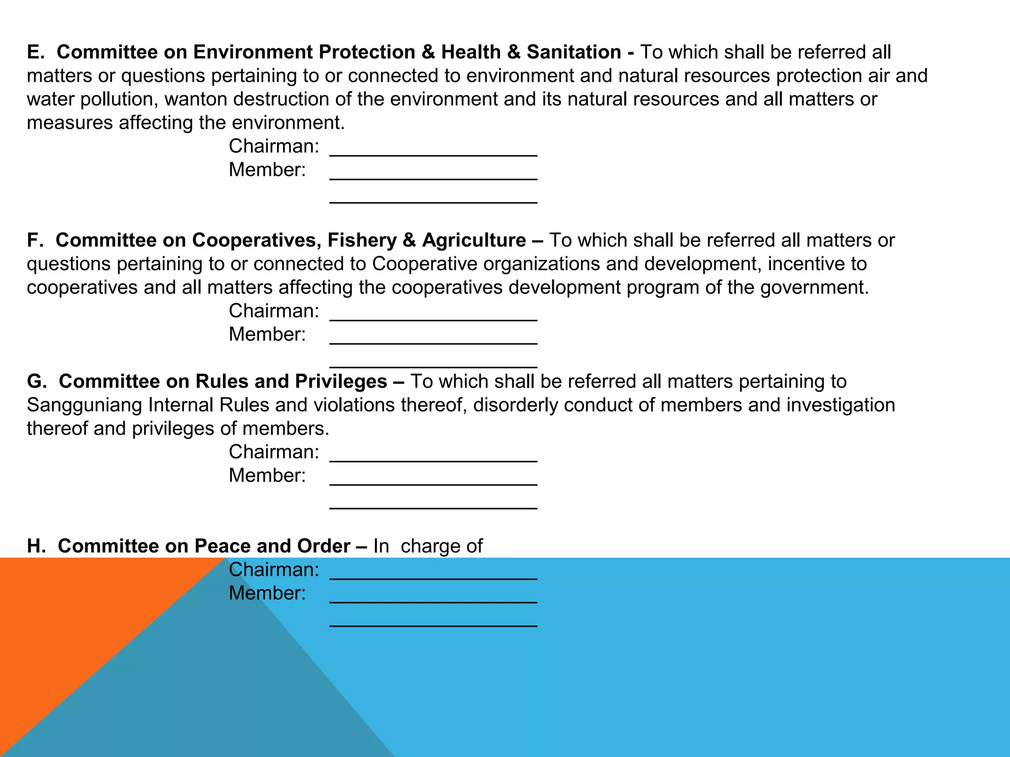 E. Committee on Environment Protection & Health & Sanitation - To which shall be referred all 
matters or questions pertaining to or connected to environment and natural resources protection air and 
water pollution, wanton destruction of the environment and its natural resources and all matters or 
measures affecting the environment.
Chairman: ___________________ 
Member: ___________________
___________________  
F. Committee on Cooperatives, Fishery & Agriculture – To which shall be referred all matters or 
questions pertaining to or connected to Cooperative organizations and development, incentive to 
cooperatives and all matters affecting the cooperatives development program of the government.
Chairman: ___________________ 
Member: ___________________
___________________  
G. Committee on Rules and Privileges – To which shall be referred all matters pertaining to 
Sangguniang Internal Rules and violations thereof, disorderly conduct of members and investigation 
thereof and privileges of members.
Chairman: ___________________ 
Member: ___________________
___________________  
 
H. Committee on Peace and Order – In  charge of
Chairman: ___________________ 
Member: ___________________
___________________  
 
 