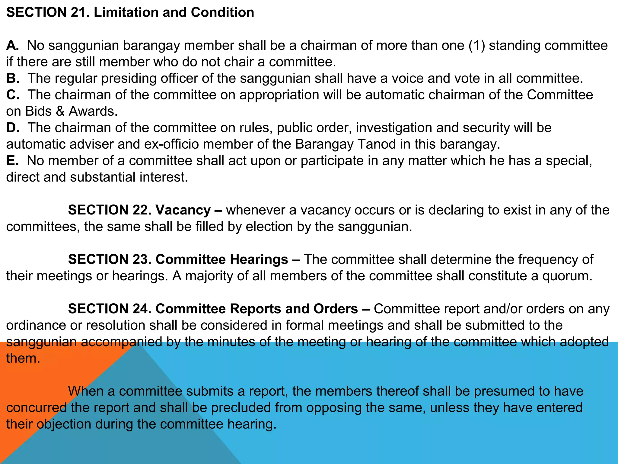 SECTION 21. Limitation and Condition
A. No sanggunian barangay member shall be a chairman of more than one (1) standing committee 
if there are still member who do not chair a committee.
B. The regular presiding officer of the sanggunian shall have a voice and vote in all committee.
C. The chairman of the committee on appropriation will be automatic chairman of the Committee 
on Bids & Awards.
D. The chairman of the committee on rules, public order, investigation and security will be 
automatic adviser and ex-officio member of the Barangay Tanod in this barangay.
E. No member of a committee shall act upon or participate in any matter which he has a special, 
direct and substantial interest.
 
SECTION 22. Vacancy – whenever a vacancy occurs or is declaring to exist in any of the 
committees, the same shall be filled by election by the sanggunian.
 
SECTION 23. Committee Hearings – The committee shall determine the frequency of 
their meetings or hearings. A majority of all members of the committee shall constitute a quorum.
 
SECTION 24. Committee Reports and Orders – Committee report and/or orders on any 
ordinance or resolution shall be considered in formal meetings and shall be submitted to the 
sanggunian accompanied by the minutes of the meeting or hearing of the committee which adopted 
them.
 
When a committee submits a report, the members thereof shall be presumed to have 
concurred the report and shall be precluded from opposing the same, unless they have entered 
their objection during the committee hearing.
 