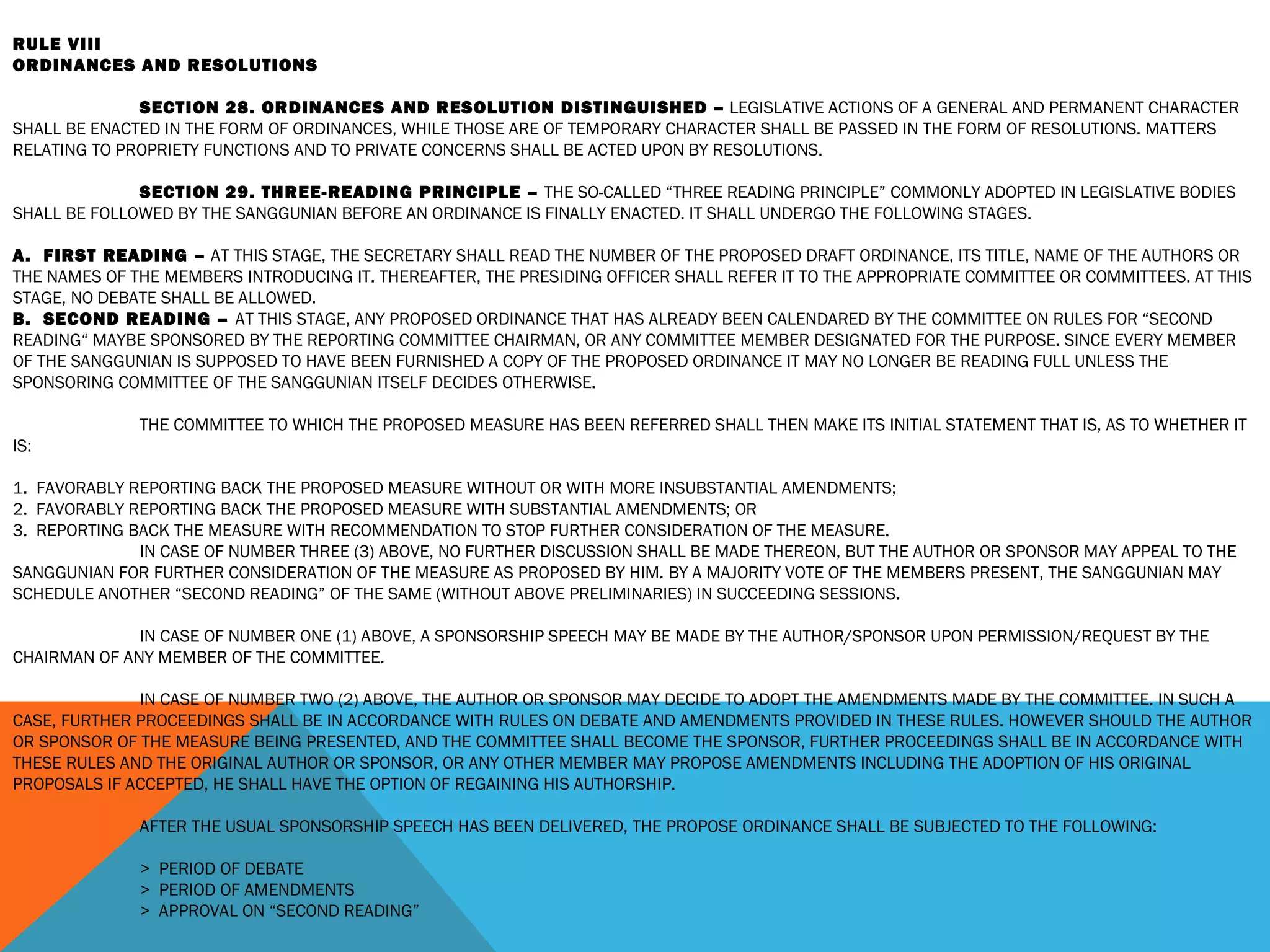 RULE VIII
ORDINANCES AND RESOLUTIONS
 
SECTION 28. ORDINANCES AND RESOLUTION DISTINGUISHED – LEGISLATIVE ACTIONS OF A GENERAL AND PERMANENT CHARACTER
SHALL BE ENACTED IN THE FORM OF ORDINANCES, WHILE THOSE ARE OF TEMPORARY CHARACTER SHALL BE PASSED IN THE FORM OF RESOLUTIONS. MATTERS
RELATING TO PROPRIETY FUNCTIONS AND TO PRIVATE CONCERNS SHALL BE ACTED UPON BY RESOLUTIONS.
 
SECTION 29. THREE-READING PRINCIPLE – THE SO-CALLED “THREE READING PRINCIPLE” COMMONLY ADOPTED IN LEGISLATIVE BODIES
SHALL BE FOLLOWED BY THE SANGGUNIAN BEFORE AN ORDINANCE IS FINALLY ENACTED. IT SHALL UNDERGO THE FOLLOWING STAGES.
 
A. FIRST READING – AT THIS STAGE, THE SECRETARY SHALL READ THE NUMBER OF THE PROPOSED DRAFT ORDINANCE, ITS TITLE, NAME OF THE AUTHORS OR
THE NAMES OF THE MEMBERS INTRODUCING IT. THEREAFTER, THE PRESIDING OFFICER SHALL REFER IT TO THE APPROPRIATE COMMITTEE OR COMMITTEES. AT THIS
STAGE, NO DEBATE SHALL BE ALLOWED.
B. SECOND READING – AT THIS STAGE, ANY PROPOSED ORDINANCE THAT HAS ALREADY BEEN CALENDARED BY THE COMMITTEE ON RULES FOR “SECOND
READING“ MAYBE SPONSORED BY THE REPORTING COMMITTEE CHAIRMAN, OR ANY COMMITTEE MEMBER DESIGNATED FOR THE PURPOSE. SINCE EVERY MEMBER
OF THE SANGGUNIAN IS SUPPOSED TO HAVE BEEN FURNISHED A COPY OF THE PROPOSED ORDINANCE IT MAY NO LONGER BE READING FULL UNLESS THE
SPONSORING COMMITTEE OF THE SANGGUNIAN ITSELF DECIDES OTHERWISE.
 
THE COMMITTEE TO WHICH THE PROPOSED MEASURE HAS BEEN REFERRED SHALL THEN MAKE ITS INITIAL STATEMENT THAT IS, AS TO WHETHER IT
IS:
 
1. FAVORABLY REPORTING BACK THE PROPOSED MEASURE WITHOUT OR WITH MORE INSUBSTANTIAL AMENDMENTS;
2. FAVORABLY REPORTING BACK THE PROPOSED MEASURE WITH SUBSTANTIAL AMENDMENTS; OR
3. REPORTING BACK THE MEASURE WITH RECOMMENDATION TO STOP FURTHER CONSIDERATION OF THE MEASURE.
IN CASE OF NUMBER THREE (3) ABOVE, NO FURTHER DISCUSSION SHALL BE MADE THEREON, BUT THE AUTHOR OR SPONSOR MAY APPEAL TO THE
SANGGUNIAN FOR FURTHER CONSIDERATION OF THE MEASURE AS PROPOSED BY HIM. BY A MAJORITY VOTE OF THE MEMBERS PRESENT, THE SANGGUNIAN MAY
SCHEDULE ANOTHER “SECOND READING” OF THE SAME (WITHOUT ABOVE PRELIMINARIES) IN SUCCEEDING SESSIONS.
IN CASE OF NUMBER ONE (1) ABOVE, A SPONSORSHIP SPEECH MAY BE MADE BY THE AUTHOR/SPONSOR UPON PERMISSION/REQUEST BY THE
CHAIRMAN OF ANY MEMBER OF THE COMMITTEE.
 
IN CASE OF NUMBER TWO (2) ABOVE, THE AUTHOR OR SPONSOR MAY DECIDE TO ADOPT THE AMENDMENTS MADE BY THE COMMITTEE. IN SUCH A
CASE, FURTHER PROCEEDINGS SHALL BE IN ACCORDANCE WITH RULES ON DEBATE AND AMENDMENTS PROVIDED IN THESE RULES. HOWEVER SHOULD THE AUTHOR
OR SPONSOR OF THE MEASURE BEING PRESENTED, AND THE COMMITTEE SHALL BECOME THE SPONSOR, FURTHER PROCEEDINGS SHALL BE IN ACCORDANCE WITH
THESE RULES AND THE ORIGINAL AUTHOR OR SPONSOR, OR ANY OTHER MEMBER MAY PROPOSE AMENDMENTS INCLUDING THE ADOPTION OF HIS ORIGINAL
PROPOSALS IF ACCEPTED, HE SHALL HAVE THE OPTION OF REGAINING HIS AUTHORSHIP.
 
AFTER THE USUAL SPONSORSHIP SPEECH HAS BEEN DELIVERED, THE PROPOSE ORDINANCE SHALL BE SUBJECTED TO THE FOLLOWING:
 
> PERIOD OF DEBATE
> PERIOD OF AMENDMENTS
> APPROVAL ON “SECOND READING”
 